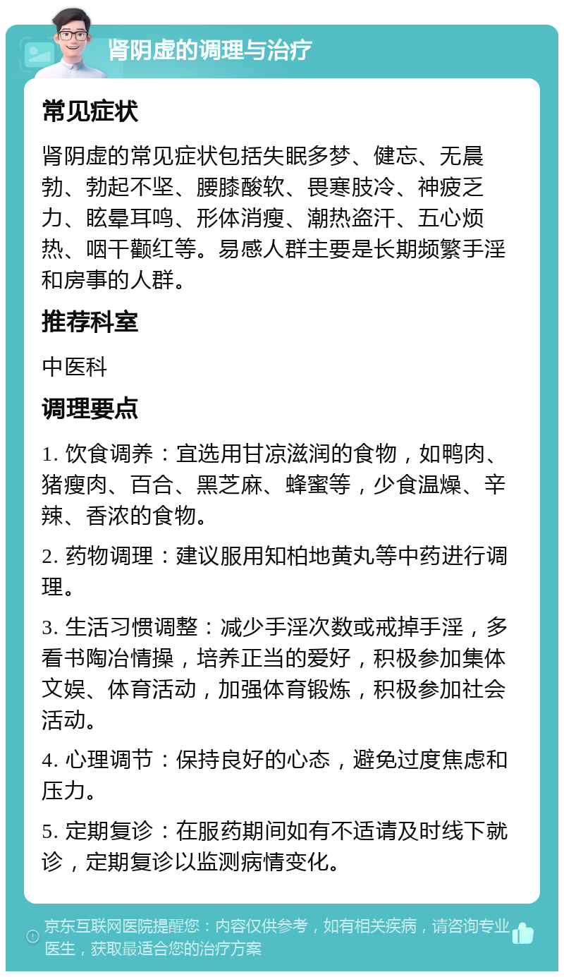 肾阴虚的调理与治疗 常见症状 肾阴虚的常见症状包括失眠多梦、健忘、无晨勃、勃起不坚、腰膝酸软、畏寒肢冷、神疲乏力、眩晕耳鸣、形体消瘦、潮热盗汗、五心烦热、咽干颧红等。易感人群主要是长期频繁手淫和房事的人群。 推荐科室 中医科 调理要点 1. 饮食调养：宜选用甘凉滋润的食物，如鸭肉、猪瘦肉、百合、黑芝麻、蜂蜜等，少食温燥、辛辣、香浓的食物。 2. 药物调理：建议服用知柏地黄丸等中药进行调理。 3. 生活习惯调整：减少手淫次数或戒掉手淫，多看书陶冶情操，培养正当的爱好，积极参加集体文娱、体育活动，加强体育锻炼，积极参加社会活动。 4. 心理调节：保持良好的心态，避免过度焦虑和压力。 5. 定期复诊：在服药期间如有不适请及时线下就诊，定期复诊以监测病情变化。