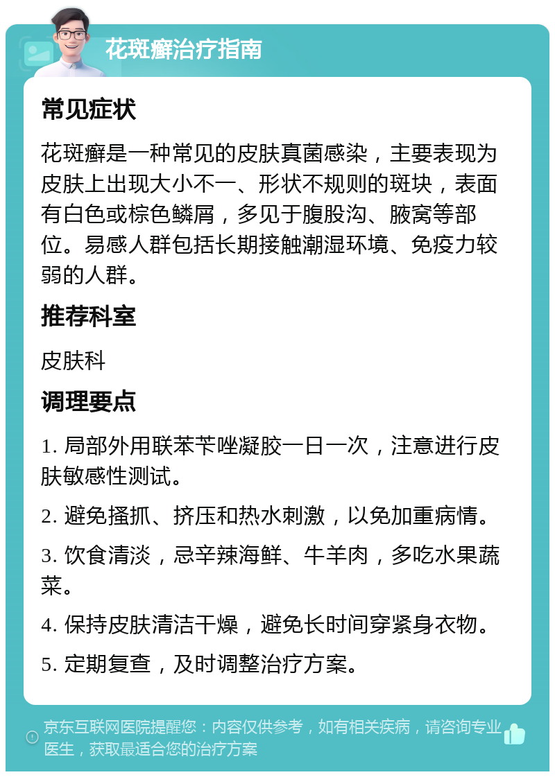 花斑癣治疗指南 常见症状 花斑癣是一种常见的皮肤真菌感染，主要表现为皮肤上出现大小不一、形状不规则的斑块，表面有白色或棕色鳞屑，多见于腹股沟、腋窝等部位。易感人群包括长期接触潮湿环境、免疫力较弱的人群。 推荐科室 皮肤科 调理要点 1. 局部外用联苯苄唑凝胶一日一次，注意进行皮肤敏感性测试。 2. 避免搔抓、挤压和热水刺激，以免加重病情。 3. 饮食清淡，忌辛辣海鲜、牛羊肉，多吃水果蔬菜。 4. 保持皮肤清洁干燥，避免长时间穿紧身衣物。 5. 定期复查，及时调整治疗方案。