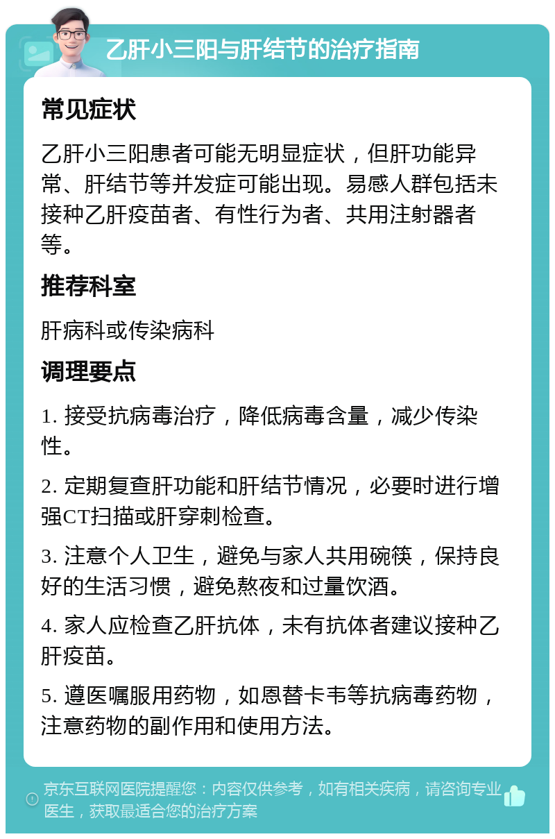 乙肝小三阳与肝结节的治疗指南 常见症状 乙肝小三阳患者可能无明显症状，但肝功能异常、肝结节等并发症可能出现。易感人群包括未接种乙肝疫苗者、有性行为者、共用注射器者等。 推荐科室 肝病科或传染病科 调理要点 1. 接受抗病毒治疗，降低病毒含量，减少传染性。 2. 定期复查肝功能和肝结节情况，必要时进行增强CT扫描或肝穿刺检查。 3. 注意个人卫生，避免与家人共用碗筷，保持良好的生活习惯，避免熬夜和过量饮酒。 4. 家人应检查乙肝抗体，未有抗体者建议接种乙肝疫苗。 5. 遵医嘱服用药物，如恩替卡韦等抗病毒药物，注意药物的副作用和使用方法。