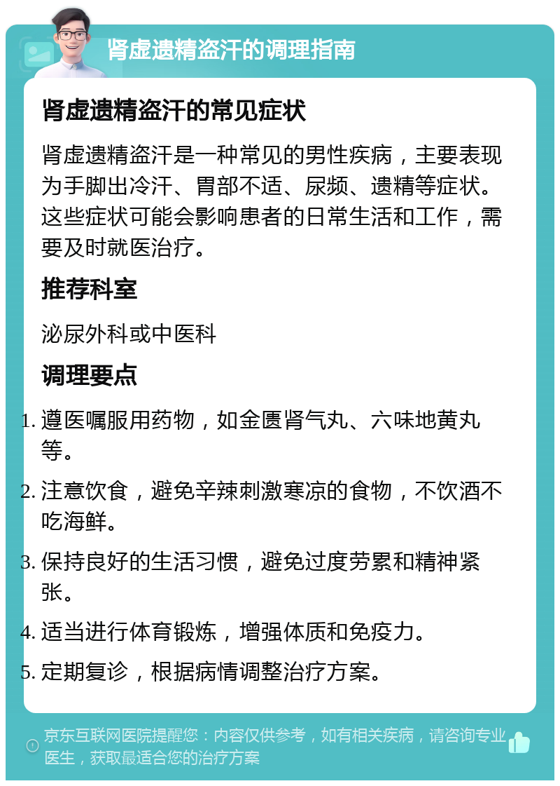 肾虚遗精盗汗的调理指南 肾虚遗精盗汗的常见症状 肾虚遗精盗汗是一种常见的男性疾病，主要表现为手脚出冷汗、胃部不适、尿频、遗精等症状。这些症状可能会影响患者的日常生活和工作，需要及时就医治疗。 推荐科室 泌尿外科或中医科 调理要点 遵医嘱服用药物，如金匮肾气丸、六味地黄丸等。 注意饮食，避免辛辣刺激寒凉的食物，不饮酒不吃海鲜。 保持良好的生活习惯，避免过度劳累和精神紧张。 适当进行体育锻炼，增强体质和免疫力。 定期复诊，根据病情调整治疗方案。