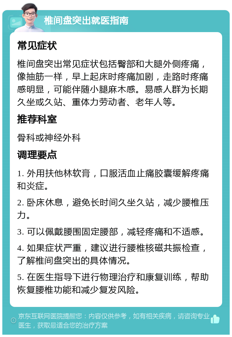 椎间盘突出就医指南 常见症状 椎间盘突出常见症状包括臀部和大腿外侧疼痛，像抽筋一样，早上起床时疼痛加剧，走路时疼痛感明显，可能伴随小腿麻木感。易感人群为长期久坐或久站、重体力劳动者、老年人等。 推荐科室 骨科或神经外科 调理要点 1. 外用扶他林软膏，口服活血止痛胶囊缓解疼痛和炎症。 2. 卧床休息，避免长时间久坐久站，减少腰椎压力。 3. 可以佩戴腰围固定腰部，减轻疼痛和不适感。 4. 如果症状严重，建议进行腰椎核磁共振检查，了解椎间盘突出的具体情况。 5. 在医生指导下进行物理治疗和康复训练，帮助恢复腰椎功能和减少复发风险。