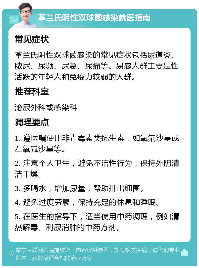 革兰氏阴性双球菌感染就医指南 常见症状 革兰氏阴性双球菌感染的常见症状包括尿道炎、脓尿、尿频、尿急、尿痛等。易感人群主要是性活跃的年轻人和免疫力较弱的人群。 推荐科室 泌尿外科或感染科 调理要点 1. 遵医嘱使用非青霉素类抗生素，如氧氟沙星或左氧氟沙星等。 2. 注意个人卫生，避免不洁性行为，保持外阴清洁干燥。 3. 多喝水，增加尿量，帮助排出细菌。 4. 避免过度劳累，保持充足的休息和睡眠。 5. 在医生的指导下，适当使用中药调理，例如清热解毒、利尿消肿的中药方剂。