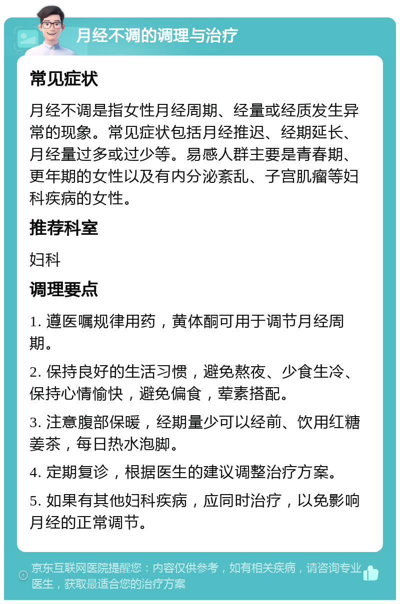 月经不调的调理与治疗 常见症状 月经不调是指女性月经周期、经量或经质发生异常的现象。常见症状包括月经推迟、经期延长、月经量过多或过少等。易感人群主要是青春期、更年期的女性以及有内分泌紊乱、子宫肌瘤等妇科疾病的女性。 推荐科室 妇科 调理要点 1. 遵医嘱规律用药，黄体酮可用于调节月经周期。 2. 保持良好的生活习惯，避免熬夜、少食生冷、保持心情愉快，避免偏食，荤素搭配。 3. 注意腹部保暖，经期量少可以经前、饮用红糖姜茶，每日热水泡脚。 4. 定期复诊，根据医生的建议调整治疗方案。 5. 如果有其他妇科疾病，应同时治疗，以免影响月经的正常调节。