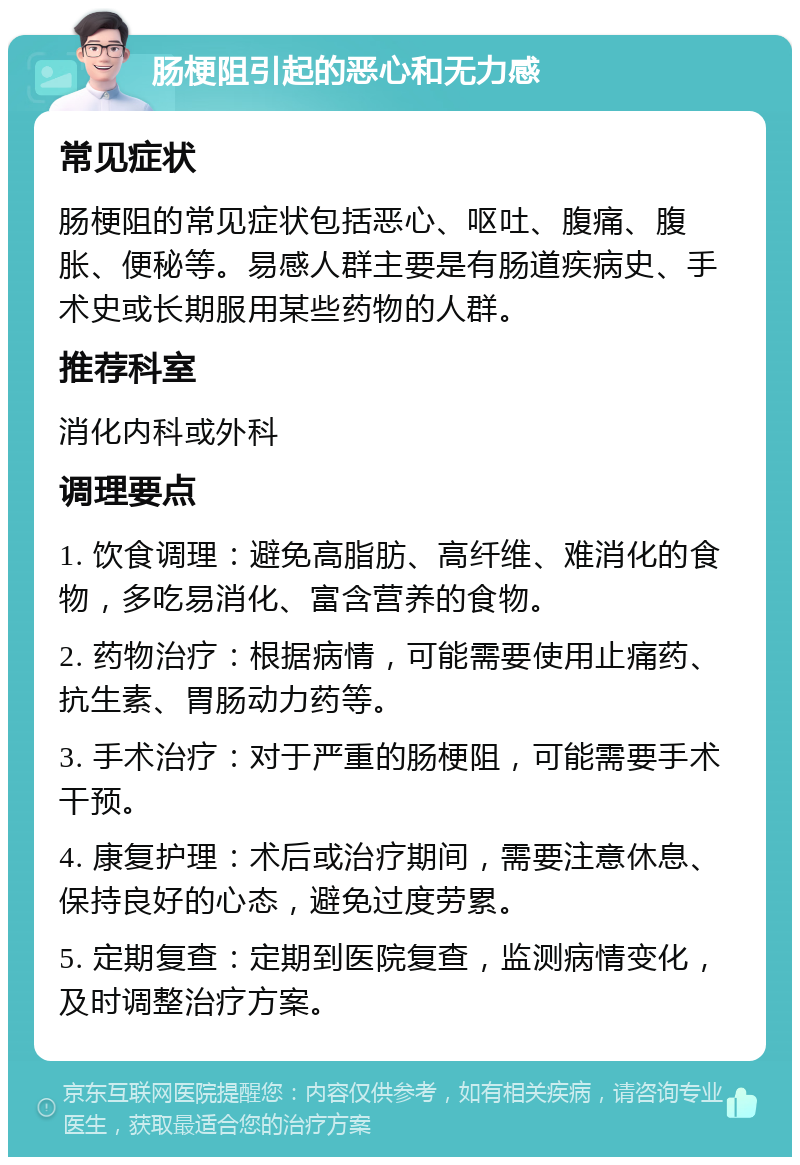 肠梗阻引起的恶心和无力感 常见症状 肠梗阻的常见症状包括恶心、呕吐、腹痛、腹胀、便秘等。易感人群主要是有肠道疾病史、手术史或长期服用某些药物的人群。 推荐科室 消化内科或外科 调理要点 1. 饮食调理：避免高脂肪、高纤维、难消化的食物，多吃易消化、富含营养的食物。 2. 药物治疗：根据病情，可能需要使用止痛药、抗生素、胃肠动力药等。 3. 手术治疗：对于严重的肠梗阻，可能需要手术干预。 4. 康复护理：术后或治疗期间，需要注意休息、保持良好的心态，避免过度劳累。 5. 定期复查：定期到医院复查，监测病情变化，及时调整治疗方案。