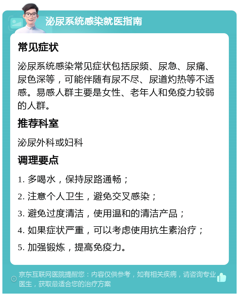 泌尿系统感染就医指南 常见症状 泌尿系统感染常见症状包括尿频、尿急、尿痛、尿色深等，可能伴随有尿不尽、尿道灼热等不适感。易感人群主要是女性、老年人和免疫力较弱的人群。 推荐科室 泌尿外科或妇科 调理要点 1. 多喝水，保持尿路通畅； 2. 注意个人卫生，避免交叉感染； 3. 避免过度清洁，使用温和的清洁产品； 4. 如果症状严重，可以考虑使用抗生素治疗； 5. 加强锻炼，提高免疫力。