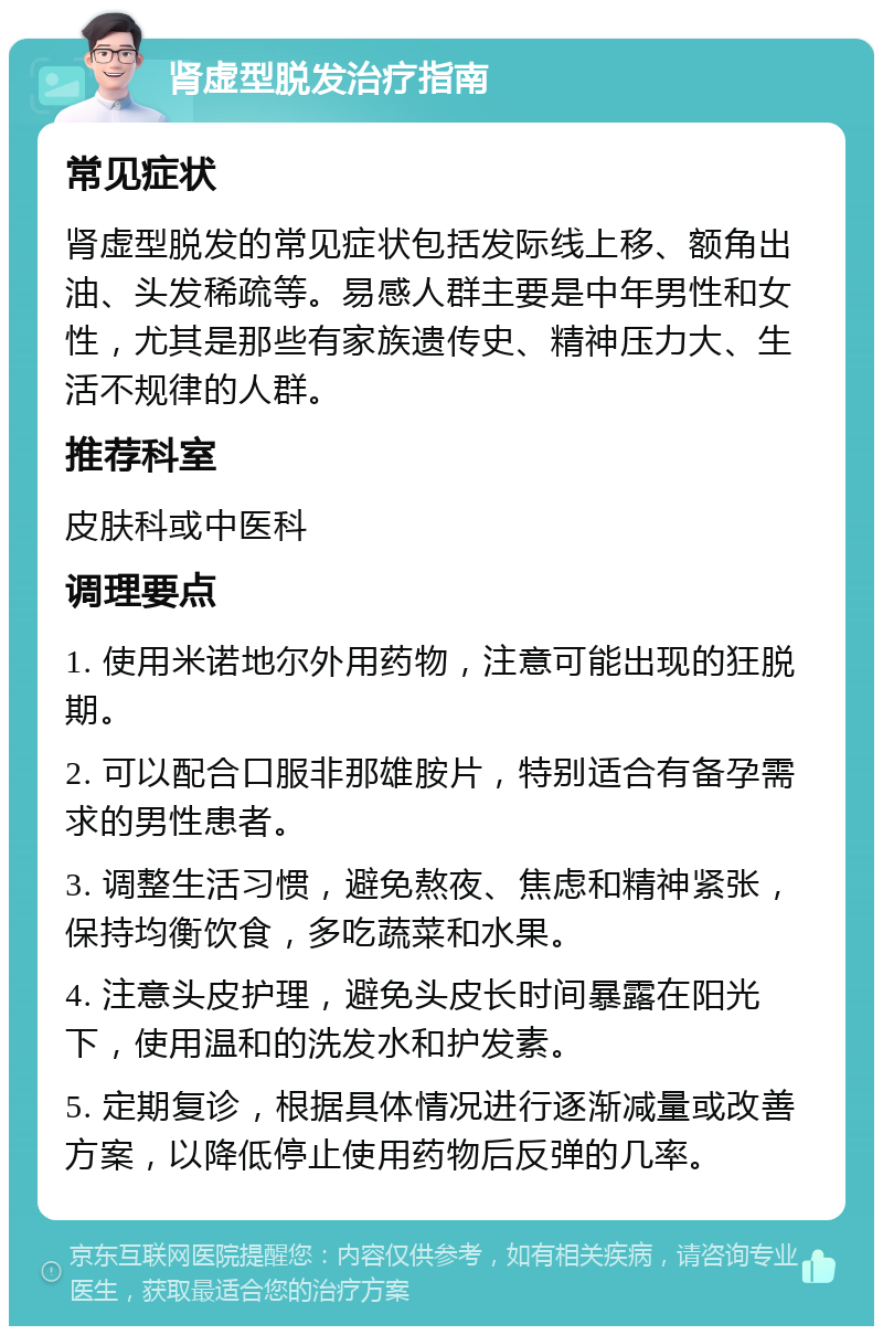 肾虚型脱发治疗指南 常见症状 肾虚型脱发的常见症状包括发际线上移、额角出油、头发稀疏等。易感人群主要是中年男性和女性，尤其是那些有家族遗传史、精神压力大、生活不规律的人群。 推荐科室 皮肤科或中医科 调理要点 1. 使用米诺地尔外用药物，注意可能出现的狂脱期。 2. 可以配合口服非那雄胺片，特别适合有备孕需求的男性患者。 3. 调整生活习惯，避免熬夜、焦虑和精神紧张，保持均衡饮食，多吃蔬菜和水果。 4. 注意头皮护理，避免头皮长时间暴露在阳光下，使用温和的洗发水和护发素。 5. 定期复诊，根据具体情况进行逐渐减量或改善方案，以降低停止使用药物后反弹的几率。