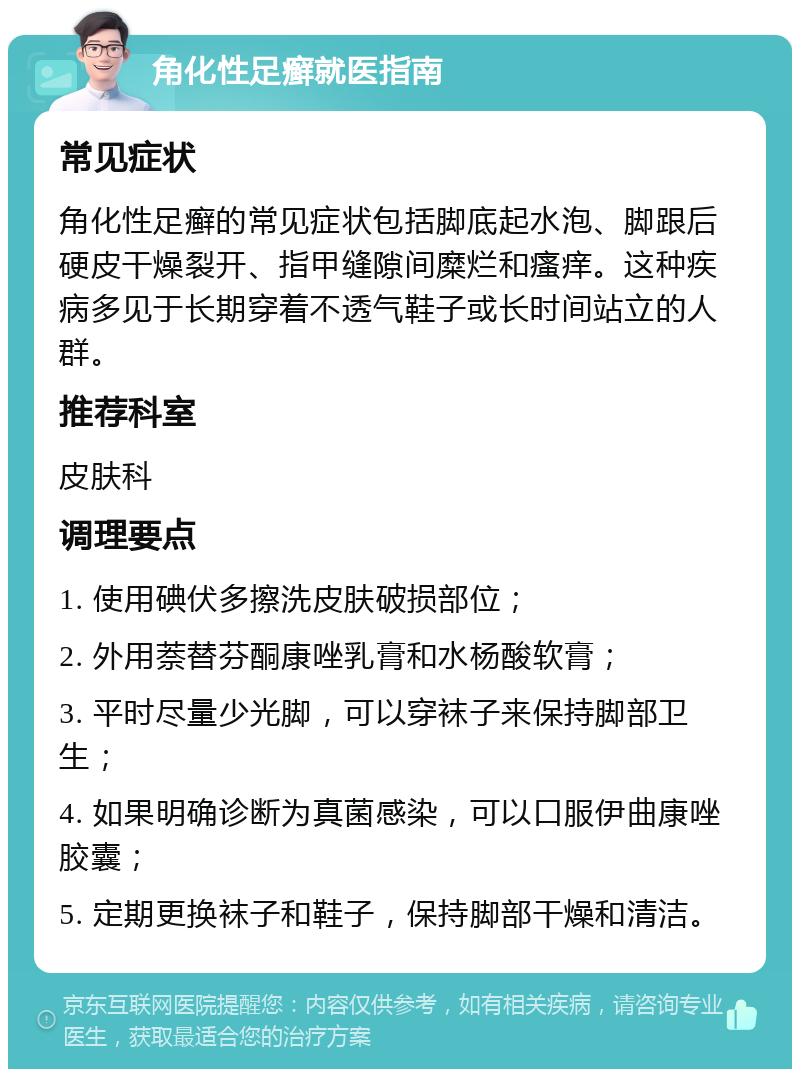 角化性足癣就医指南 常见症状 角化性足癣的常见症状包括脚底起水泡、脚跟后硬皮干燥裂开、指甲缝隙间糜烂和瘙痒。这种疾病多见于长期穿着不透气鞋子或长时间站立的人群。 推荐科室 皮肤科 调理要点 1. 使用碘伏多擦洗皮肤破损部位； 2. 外用萘替芬酮康唑乳膏和水杨酸软膏； 3. 平时尽量少光脚，可以穿袜子来保持脚部卫生； 4. 如果明确诊断为真菌感染，可以口服伊曲康唑胶囊； 5. 定期更换袜子和鞋子，保持脚部干燥和清洁。