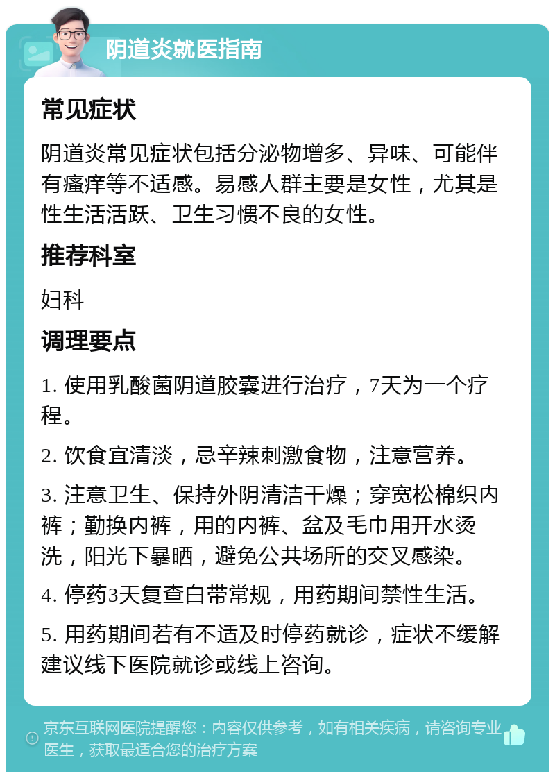 阴道炎就医指南 常见症状 阴道炎常见症状包括分泌物增多、异味、可能伴有瘙痒等不适感。易感人群主要是女性，尤其是性生活活跃、卫生习惯不良的女性。 推荐科室 妇科 调理要点 1. 使用乳酸菌阴道胶囊进行治疗，7天为一个疗程。 2. 饮食宜清淡，忌辛辣刺激食物，注意营养。 3. 注意卫生、保持外阴清洁干燥；穿宽松棉织内裤；勤换内裤，用的内裤、盆及毛巾用开水烫洗，阳光下暴晒，避免公共场所的交叉感染。 4. 停药3天复查白带常规，用药期间禁性生活。 5. 用药期间若有不适及时停药就诊，症状不缓解建议线下医院就诊或线上咨询。