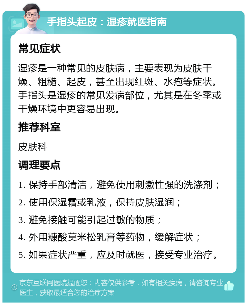 手指头起皮：湿疹就医指南 常见症状 湿疹是一种常见的皮肤病，主要表现为皮肤干燥、粗糙、起皮，甚至出现红斑、水疱等症状。手指头是湿疹的常见发病部位，尤其是在冬季或干燥环境中更容易出现。 推荐科室 皮肤科 调理要点 1. 保持手部清洁，避免使用刺激性强的洗涤剂； 2. 使用保湿霜或乳液，保持皮肤湿润； 3. 避免接触可能引起过敏的物质； 4. 外用糠酸莫米松乳膏等药物，缓解症状； 5. 如果症状严重，应及时就医，接受专业治疗。