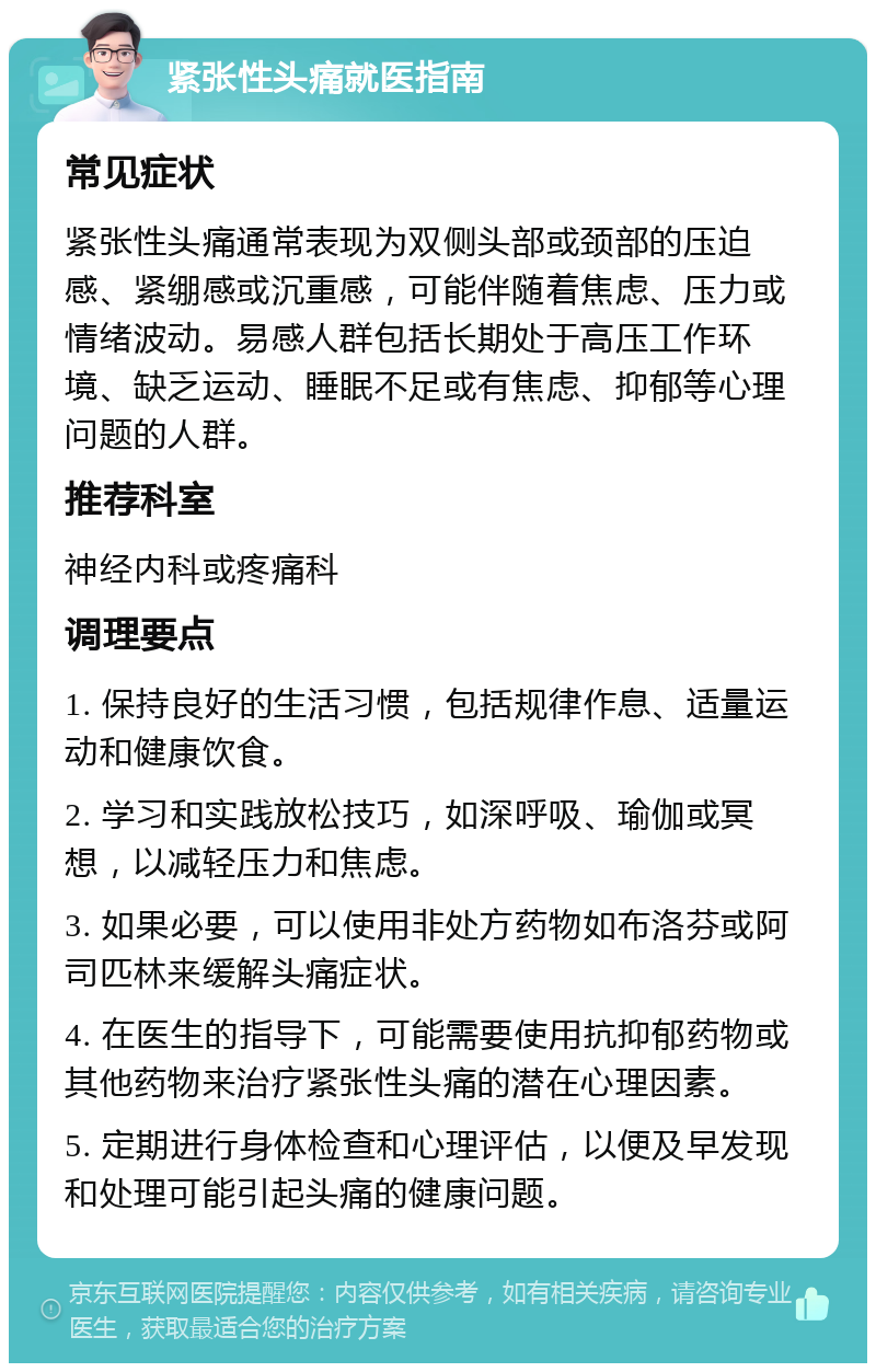 紧张性头痛就医指南 常见症状 紧张性头痛通常表现为双侧头部或颈部的压迫感、紧绷感或沉重感，可能伴随着焦虑、压力或情绪波动。易感人群包括长期处于高压工作环境、缺乏运动、睡眠不足或有焦虑、抑郁等心理问题的人群。 推荐科室 神经内科或疼痛科 调理要点 1. 保持良好的生活习惯，包括规律作息、适量运动和健康饮食。 2. 学习和实践放松技巧，如深呼吸、瑜伽或冥想，以减轻压力和焦虑。 3. 如果必要，可以使用非处方药物如布洛芬或阿司匹林来缓解头痛症状。 4. 在医生的指导下，可能需要使用抗抑郁药物或其他药物来治疗紧张性头痛的潜在心理因素。 5. 定期进行身体检查和心理评估，以便及早发现和处理可能引起头痛的健康问题。