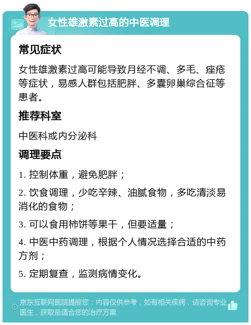 女性雄激素过高的中医调理 常见症状 女性雄激素过高可能导致月经不调、多毛、痤疮等症状，易感人群包括肥胖、多囊卵巢综合征等患者。 推荐科室 中医科或内分泌科 调理要点 1. 控制体重，避免肥胖； 2. 饮食调理，少吃辛辣、油腻食物，多吃清淡易消化的食物； 3. 可以食用柿饼等果干，但要适量； 4. 中医中药调理，根据个人情况选择合适的中药方剂； 5. 定期复查，监测病情变化。