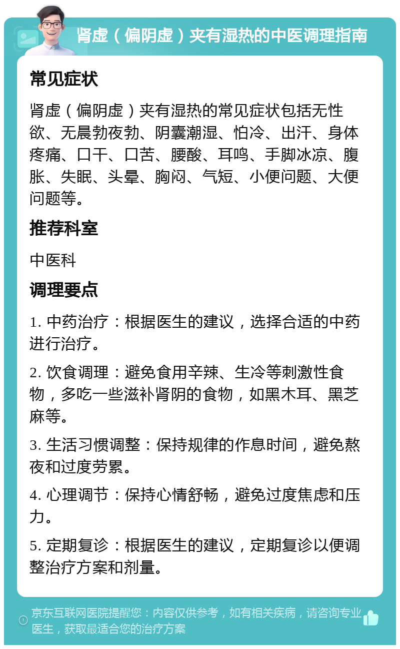 肾虚（偏阴虚）夹有湿热的中医调理指南 常见症状 肾虚（偏阴虚）夹有湿热的常见症状包括无性欲、无晨勃夜勃、阴囊潮湿、怕冷、出汗、身体疼痛、口干、口苦、腰酸、耳鸣、手脚冰凉、腹胀、失眠、头晕、胸闷、气短、小便问题、大便问题等。 推荐科室 中医科 调理要点 1. 中药治疗：根据医生的建议，选择合适的中药进行治疗。 2. 饮食调理：避免食用辛辣、生冷等刺激性食物，多吃一些滋补肾阴的食物，如黑木耳、黑芝麻等。 3. 生活习惯调整：保持规律的作息时间，避免熬夜和过度劳累。 4. 心理调节：保持心情舒畅，避免过度焦虑和压力。 5. 定期复诊：根据医生的建议，定期复诊以便调整治疗方案和剂量。