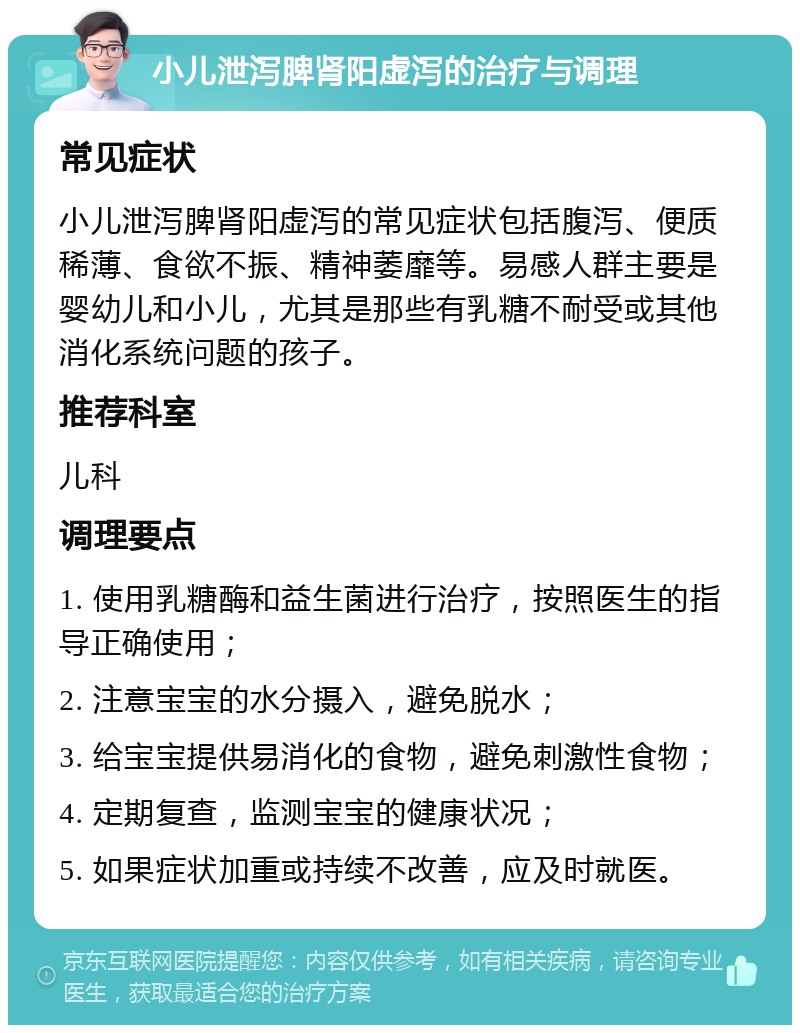 小儿泄泻脾肾阳虚泻的治疗与调理 常见症状 小儿泄泻脾肾阳虚泻的常见症状包括腹泻、便质稀薄、食欲不振、精神萎靡等。易感人群主要是婴幼儿和小儿，尤其是那些有乳糖不耐受或其他消化系统问题的孩子。 推荐科室 儿科 调理要点 1. 使用乳糖酶和益生菌进行治疗，按照医生的指导正确使用； 2. 注意宝宝的水分摄入，避免脱水； 3. 给宝宝提供易消化的食物，避免刺激性食物； 4. 定期复查，监测宝宝的健康状况； 5. 如果症状加重或持续不改善，应及时就医。