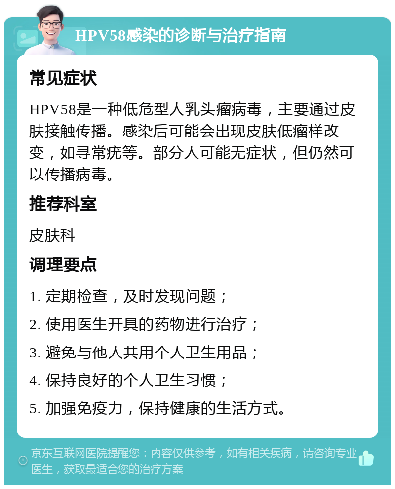 HPV58感染的诊断与治疗指南 常见症状 HPV58是一种低危型人乳头瘤病毒，主要通过皮肤接触传播。感染后可能会出现皮肤低瘤样改变，如寻常疣等。部分人可能无症状，但仍然可以传播病毒。 推荐科室 皮肤科 调理要点 1. 定期检查，及时发现问题； 2. 使用医生开具的药物进行治疗； 3. 避免与他人共用个人卫生用品； 4. 保持良好的个人卫生习惯； 5. 加强免疫力，保持健康的生活方式。