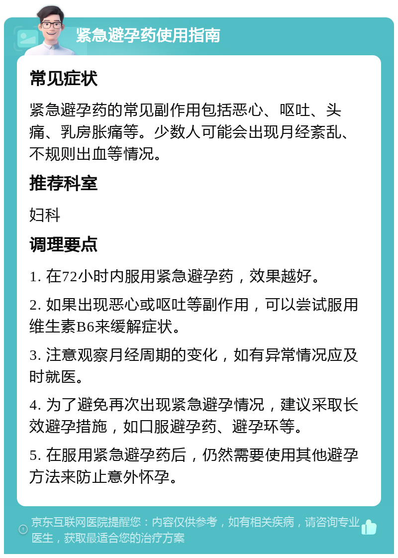 紧急避孕药使用指南 常见症状 紧急避孕药的常见副作用包括恶心、呕吐、头痛、乳房胀痛等。少数人可能会出现月经紊乱、不规则出血等情况。 推荐科室 妇科 调理要点 1. 在72小时内服用紧急避孕药，效果越好。 2. 如果出现恶心或呕吐等副作用，可以尝试服用维生素B6来缓解症状。 3. 注意观察月经周期的变化，如有异常情况应及时就医。 4. 为了避免再次出现紧急避孕情况，建议采取长效避孕措施，如口服避孕药、避孕环等。 5. 在服用紧急避孕药后，仍然需要使用其他避孕方法来防止意外怀孕。