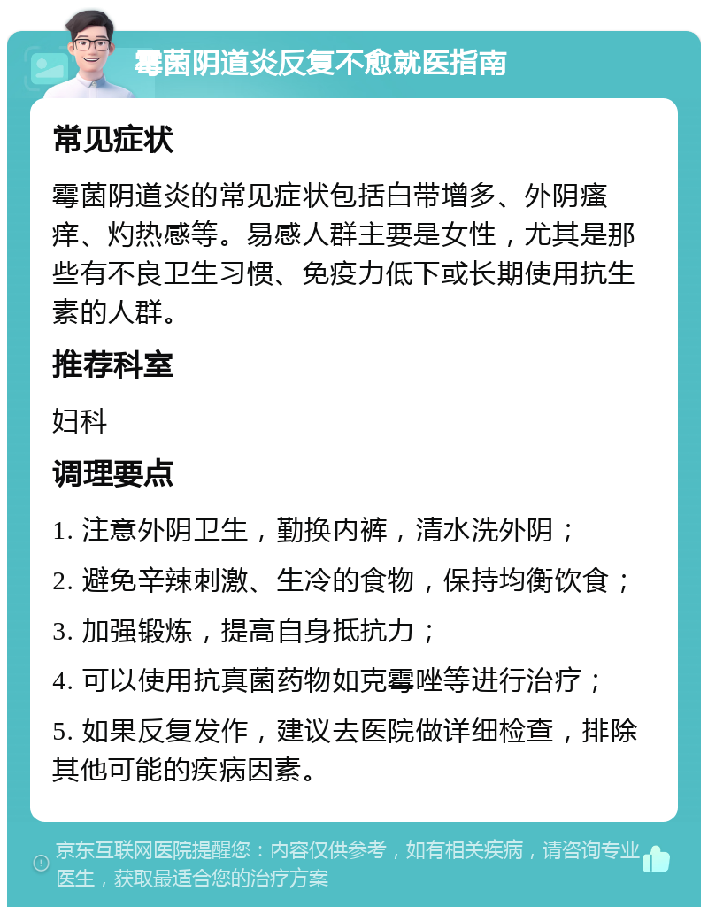 霉菌阴道炎反复不愈就医指南 常见症状 霉菌阴道炎的常见症状包括白带增多、外阴瘙痒、灼热感等。易感人群主要是女性，尤其是那些有不良卫生习惯、免疫力低下或长期使用抗生素的人群。 推荐科室 妇科 调理要点 1. 注意外阴卫生，勤换内裤，清水洗外阴； 2. 避免辛辣刺激、生冷的食物，保持均衡饮食； 3. 加强锻炼，提高自身抵抗力； 4. 可以使用抗真菌药物如克霉唑等进行治疗； 5. 如果反复发作，建议去医院做详细检查，排除其他可能的疾病因素。