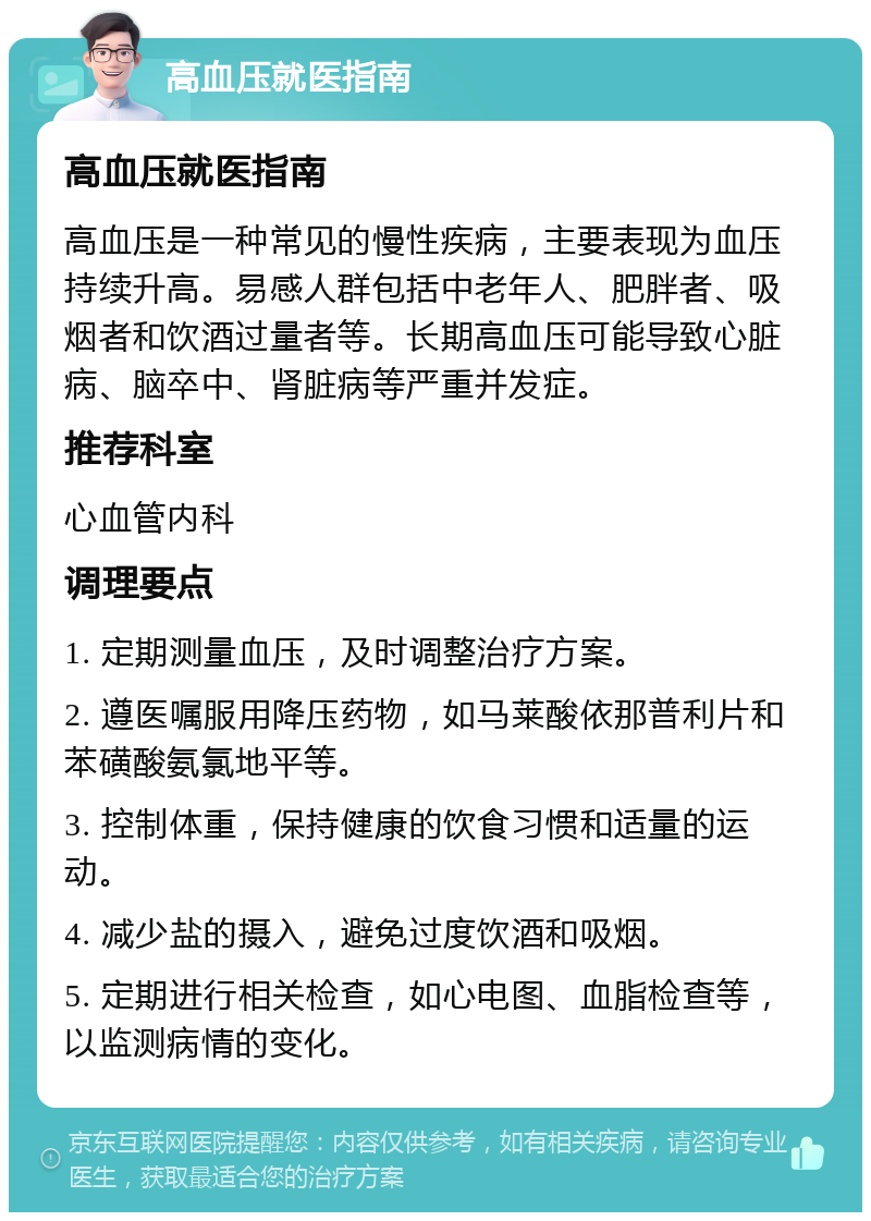 高血压就医指南 高血压就医指南 高血压是一种常见的慢性疾病，主要表现为血压持续升高。易感人群包括中老年人、肥胖者、吸烟者和饮酒过量者等。长期高血压可能导致心脏病、脑卒中、肾脏病等严重并发症。 推荐科室 心血管内科 调理要点 1. 定期测量血压，及时调整治疗方案。 2. 遵医嘱服用降压药物，如马莱酸依那普利片和苯磺酸氨氯地平等。 3. 控制体重，保持健康的饮食习惯和适量的运动。 4. 减少盐的摄入，避免过度饮酒和吸烟。 5. 定期进行相关检查，如心电图、血脂检查等，以监测病情的变化。