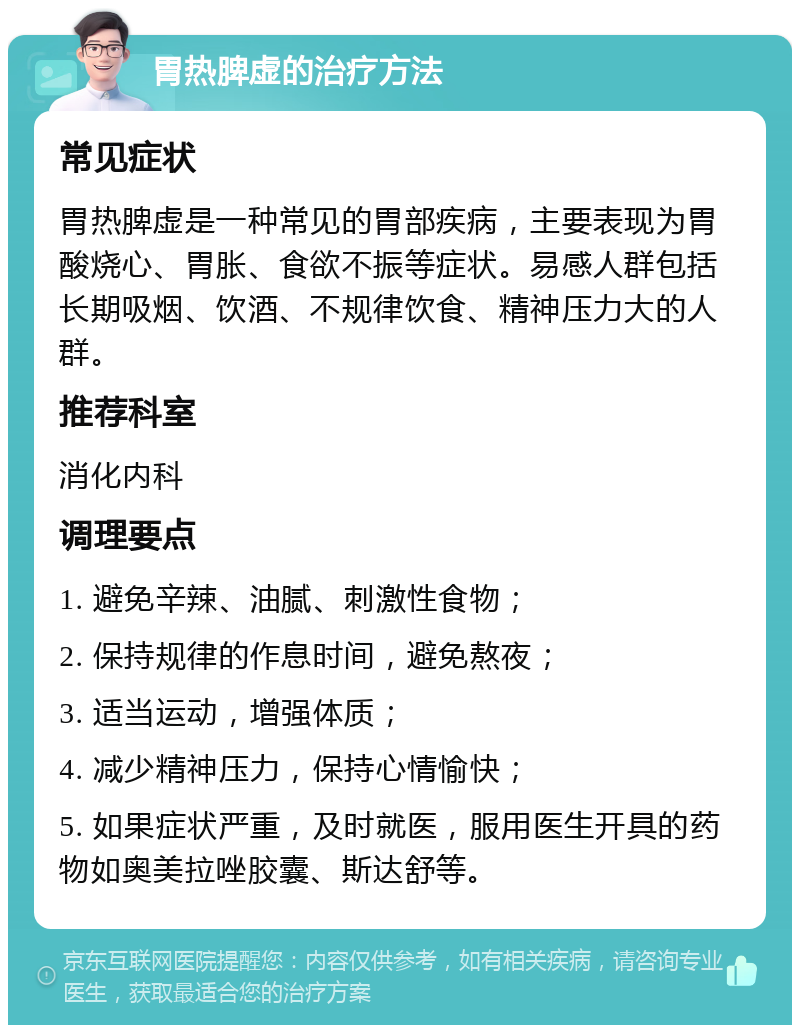 胃热脾虚的治疗方法 常见症状 胃热脾虚是一种常见的胃部疾病，主要表现为胃酸烧心、胃胀、食欲不振等症状。易感人群包括长期吸烟、饮酒、不规律饮食、精神压力大的人群。 推荐科室 消化内科 调理要点 1. 避免辛辣、油腻、刺激性食物； 2. 保持规律的作息时间，避免熬夜； 3. 适当运动，增强体质； 4. 减少精神压力，保持心情愉快； 5. 如果症状严重，及时就医，服用医生开具的药物如奥美拉唑胶囊、斯达舒等。