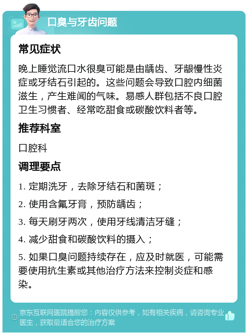 口臭与牙齿问题 常见症状 晚上睡觉流口水很臭可能是由龋齿、牙龈慢性炎症或牙结石引起的。这些问题会导致口腔内细菌滋生，产生难闻的气味。易感人群包括不良口腔卫生习惯者、经常吃甜食或碳酸饮料者等。 推荐科室 口腔科 调理要点 1. 定期洗牙，去除牙结石和菌斑； 2. 使用含氟牙膏，预防龋齿； 3. 每天刷牙两次，使用牙线清洁牙缝； 4. 减少甜食和碳酸饮料的摄入； 5. 如果口臭问题持续存在，应及时就医，可能需要使用抗生素或其他治疗方法来控制炎症和感染。