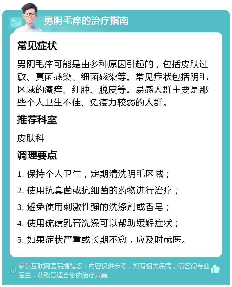 男阴毛痒的治疗指南 常见症状 男阴毛痒可能是由多种原因引起的，包括皮肤过敏、真菌感染、细菌感染等。常见症状包括阴毛区域的瘙痒、红肿、脱皮等。易感人群主要是那些个人卫生不佳、免疫力较弱的人群。 推荐科室 皮肤科 调理要点 1. 保持个人卫生，定期清洗阴毛区域； 2. 使用抗真菌或抗细菌的药物进行治疗； 3. 避免使用刺激性强的洗涤剂或香皂； 4. 使用硫磺乳膏洗澡可以帮助缓解症状； 5. 如果症状严重或长期不愈，应及时就医。