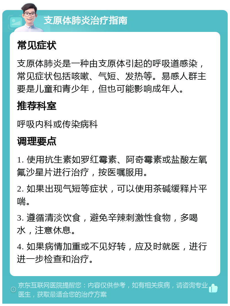 支原体肺炎治疗指南 常见症状 支原体肺炎是一种由支原体引起的呼吸道感染，常见症状包括咳嗽、气短、发热等。易感人群主要是儿童和青少年，但也可能影响成年人。 推荐科室 呼吸内科或传染病科 调理要点 1. 使用抗生素如罗红霉素、阿奇霉素或盐酸左氧氟沙星片进行治疗，按医嘱服用。 2. 如果出现气短等症状，可以使用茶碱缓释片平喘。 3. 遵循清淡饮食，避免辛辣刺激性食物，多喝水，注意休息。 4. 如果病情加重或不见好转，应及时就医，进行进一步检查和治疗。