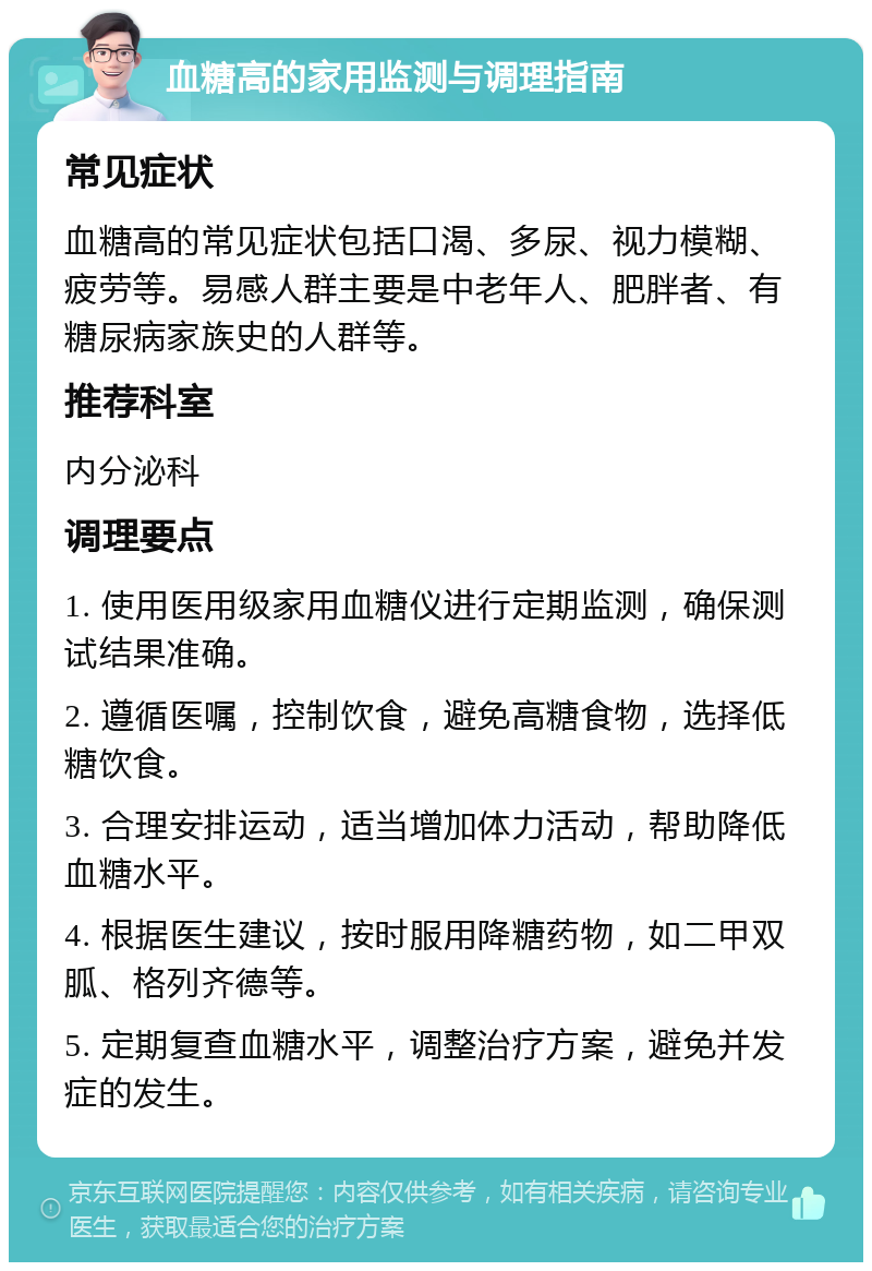 血糖高的家用监测与调理指南 常见症状 血糖高的常见症状包括口渴、多尿、视力模糊、疲劳等。易感人群主要是中老年人、肥胖者、有糖尿病家族史的人群等。 推荐科室 内分泌科 调理要点 1. 使用医用级家用血糖仪进行定期监测，确保测试结果准确。 2. 遵循医嘱，控制饮食，避免高糖食物，选择低糖饮食。 3. 合理安排运动，适当增加体力活动，帮助降低血糖水平。 4. 根据医生建议，按时服用降糖药物，如二甲双胍、格列齐德等。 5. 定期复查血糖水平，调整治疗方案，避免并发症的发生。