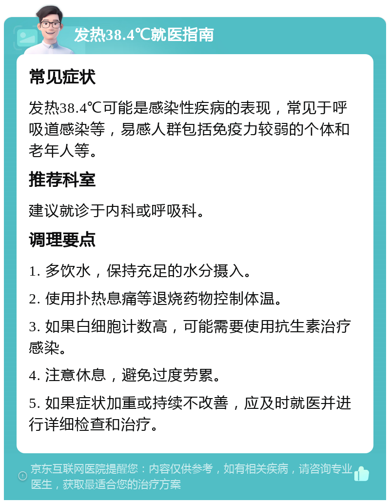 发热38.4℃就医指南 常见症状 发热38.4℃可能是感染性疾病的表现，常见于呼吸道感染等，易感人群包括免疫力较弱的个体和老年人等。 推荐科室 建议就诊于内科或呼吸科。 调理要点 1. 多饮水，保持充足的水分摄入。 2. 使用扑热息痛等退烧药物控制体温。 3. 如果白细胞计数高，可能需要使用抗生素治疗感染。 4. 注意休息，避免过度劳累。 5. 如果症状加重或持续不改善，应及时就医并进行详细检查和治疗。