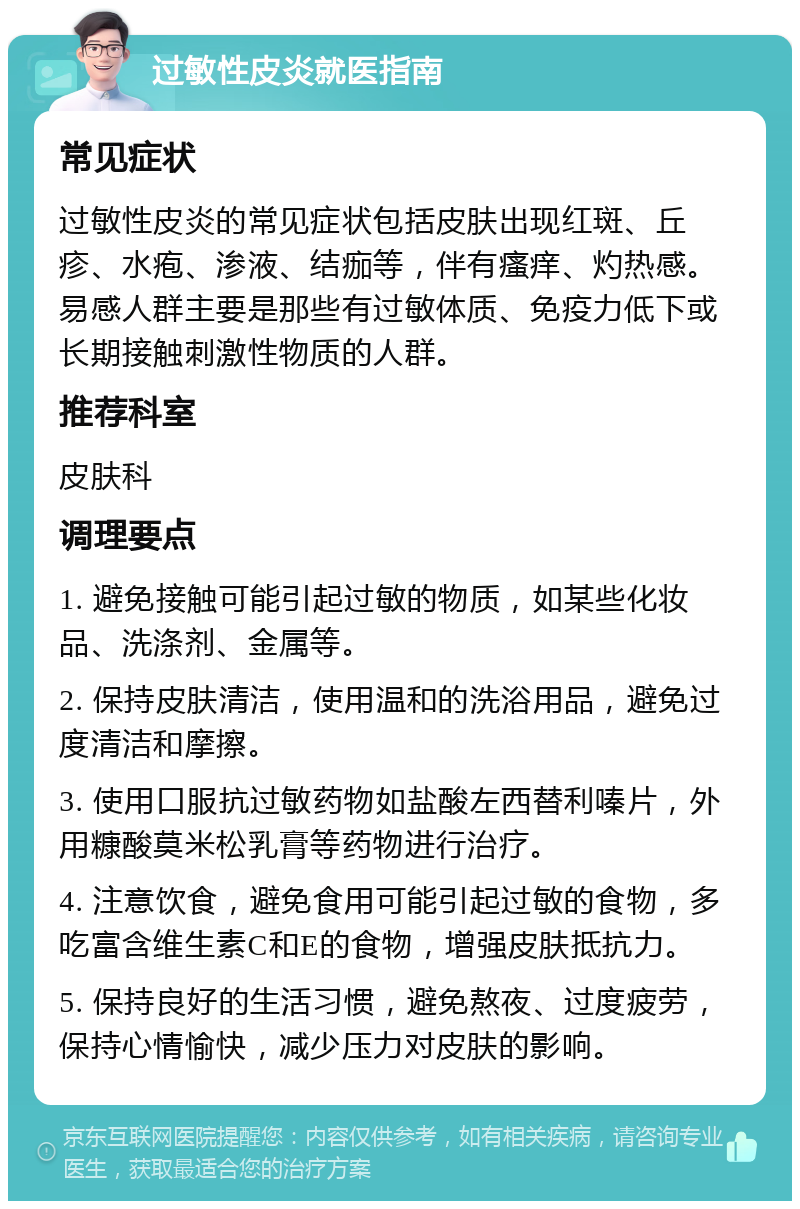 过敏性皮炎就医指南 常见症状 过敏性皮炎的常见症状包括皮肤出现红斑、丘疹、水疱、渗液、结痂等，伴有瘙痒、灼热感。易感人群主要是那些有过敏体质、免疫力低下或长期接触刺激性物质的人群。 推荐科室 皮肤科 调理要点 1. 避免接触可能引起过敏的物质，如某些化妆品、洗涤剂、金属等。 2. 保持皮肤清洁，使用温和的洗浴用品，避免过度清洁和摩擦。 3. 使用口服抗过敏药物如盐酸左西替利嗪片，外用糠酸莫米松乳膏等药物进行治疗。 4. 注意饮食，避免食用可能引起过敏的食物，多吃富含维生素C和E的食物，增强皮肤抵抗力。 5. 保持良好的生活习惯，避免熬夜、过度疲劳，保持心情愉快，减少压力对皮肤的影响。