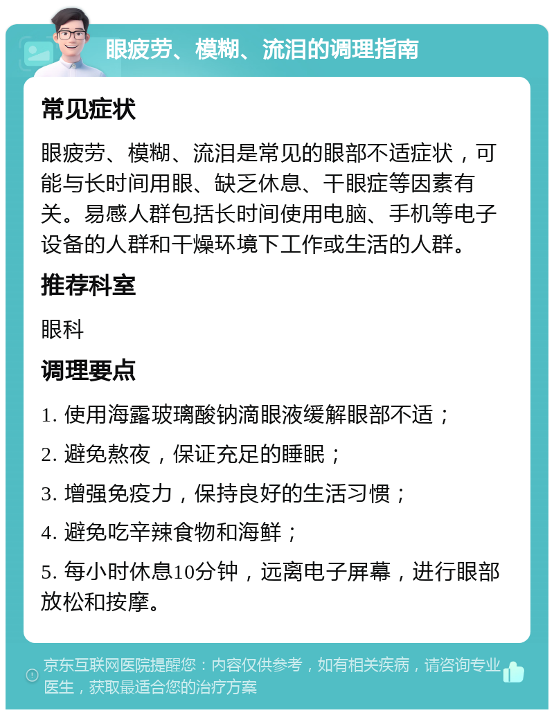 眼疲劳、模糊、流泪的调理指南 常见症状 眼疲劳、模糊、流泪是常见的眼部不适症状，可能与长时间用眼、缺乏休息、干眼症等因素有关。易感人群包括长时间使用电脑、手机等电子设备的人群和干燥环境下工作或生活的人群。 推荐科室 眼科 调理要点 1. 使用海露玻璃酸钠滴眼液缓解眼部不适； 2. 避免熬夜，保证充足的睡眠； 3. 增强免疫力，保持良好的生活习惯； 4. 避免吃辛辣食物和海鲜； 5. 每小时休息10分钟，远离电子屏幕，进行眼部放松和按摩。