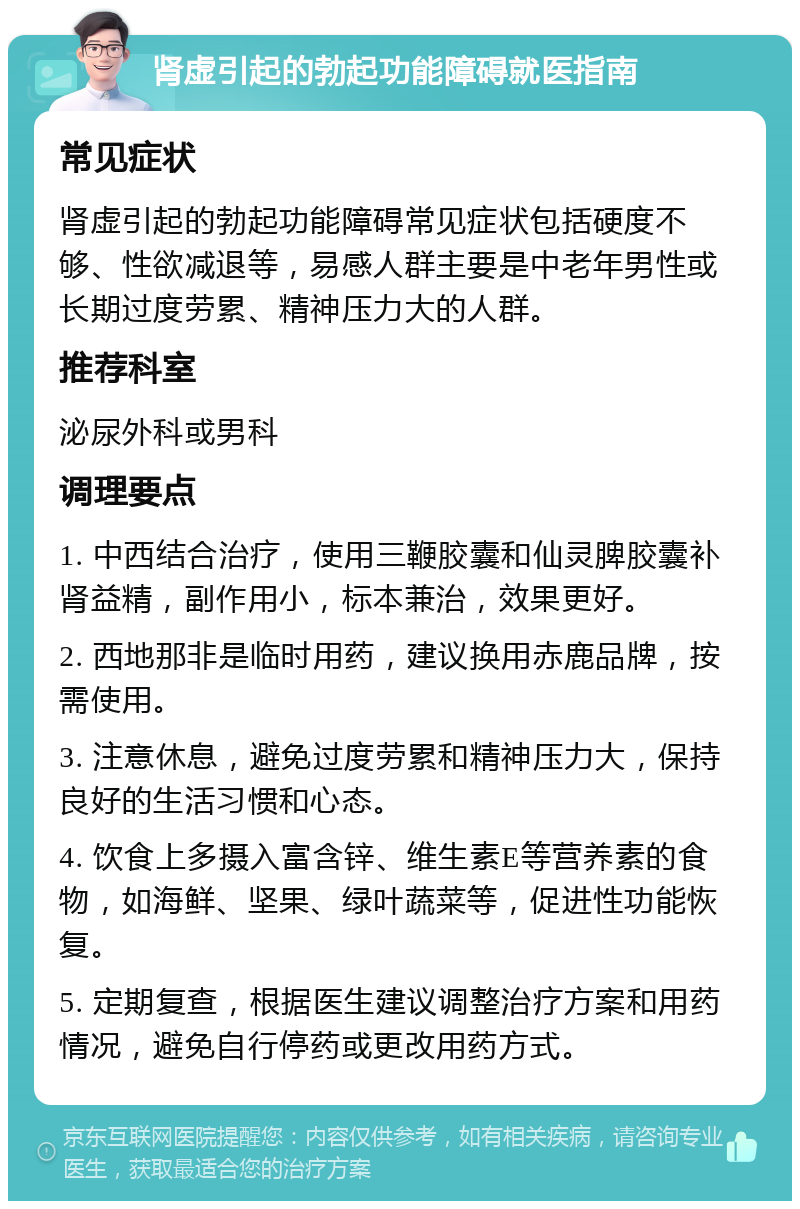 肾虚引起的勃起功能障碍就医指南 常见症状 肾虚引起的勃起功能障碍常见症状包括硬度不够、性欲减退等，易感人群主要是中老年男性或长期过度劳累、精神压力大的人群。 推荐科室 泌尿外科或男科 调理要点 1. 中西结合治疗，使用三鞭胶囊和仙灵脾胶囊补肾益精，副作用小，标本兼治，效果更好。 2. 西地那非是临时用药，建议换用赤鹿品牌，按需使用。 3. 注意休息，避免过度劳累和精神压力大，保持良好的生活习惯和心态。 4. 饮食上多摄入富含锌、维生素E等营养素的食物，如海鲜、坚果、绿叶蔬菜等，促进性功能恢复。 5. 定期复查，根据医生建议调整治疗方案和用药情况，避免自行停药或更改用药方式。