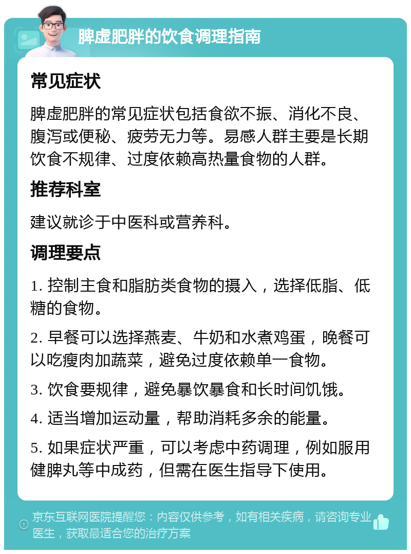 脾虚肥胖的饮食调理指南 常见症状 脾虚肥胖的常见症状包括食欲不振、消化不良、腹泻或便秘、疲劳无力等。易感人群主要是长期饮食不规律、过度依赖高热量食物的人群。 推荐科室 建议就诊于中医科或营养科。 调理要点 1. 控制主食和脂肪类食物的摄入，选择低脂、低糖的食物。 2. 早餐可以选择燕麦、牛奶和水煮鸡蛋，晚餐可以吃瘦肉加蔬菜，避免过度依赖单一食物。 3. 饮食要规律，避免暴饮暴食和长时间饥饿。 4. 适当增加运动量，帮助消耗多余的能量。 5. 如果症状严重，可以考虑中药调理，例如服用健脾丸等中成药，但需在医生指导下使用。