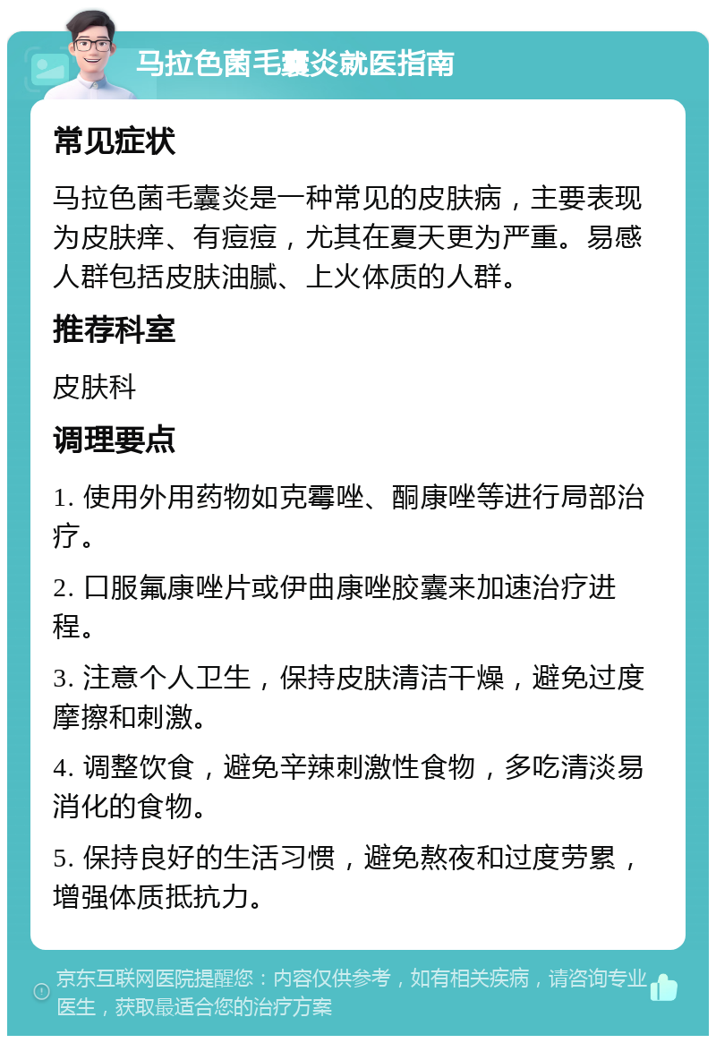 马拉色菌毛囊炎就医指南 常见症状 马拉色菌毛囊炎是一种常见的皮肤病，主要表现为皮肤痒、有痘痘，尤其在夏天更为严重。易感人群包括皮肤油腻、上火体质的人群。 推荐科室 皮肤科 调理要点 1. 使用外用药物如克霉唑、酮康唑等进行局部治疗。 2. 口服氟康唑片或伊曲康唑胶囊来加速治疗进程。 3. 注意个人卫生，保持皮肤清洁干燥，避免过度摩擦和刺激。 4. 调整饮食，避免辛辣刺激性食物，多吃清淡易消化的食物。 5. 保持良好的生活习惯，避免熬夜和过度劳累，增强体质抵抗力。