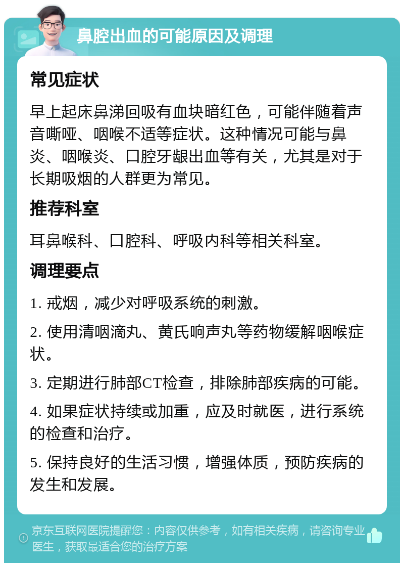 鼻腔出血的可能原因及调理 常见症状 早上起床鼻涕回吸有血块暗红色，可能伴随着声音嘶哑、咽喉不适等症状。这种情况可能与鼻炎、咽喉炎、口腔牙龈出血等有关，尤其是对于长期吸烟的人群更为常见。 推荐科室 耳鼻喉科、口腔科、呼吸内科等相关科室。 调理要点 1. 戒烟，减少对呼吸系统的刺激。 2. 使用清咽滴丸、黄氏响声丸等药物缓解咽喉症状。 3. 定期进行肺部CT检查，排除肺部疾病的可能。 4. 如果症状持续或加重，应及时就医，进行系统的检查和治疗。 5. 保持良好的生活习惯，增强体质，预防疾病的发生和发展。