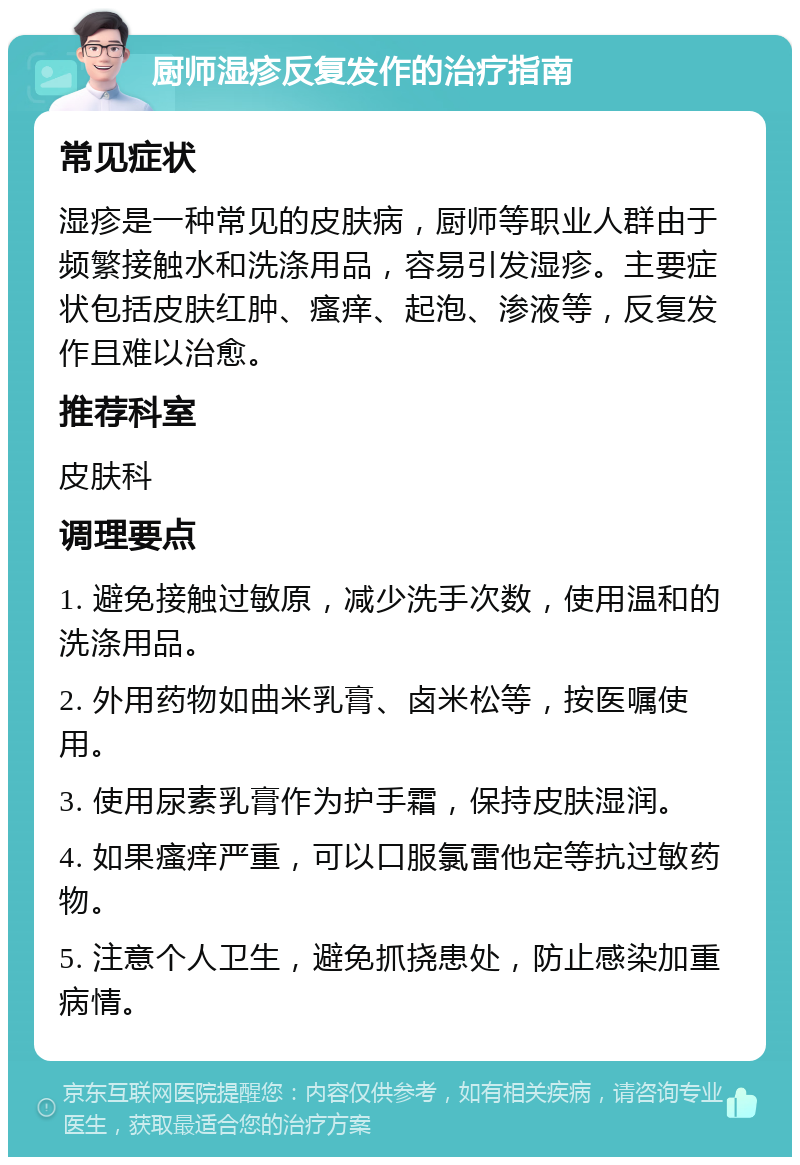 厨师湿疹反复发作的治疗指南 常见症状 湿疹是一种常见的皮肤病，厨师等职业人群由于频繁接触水和洗涤用品，容易引发湿疹。主要症状包括皮肤红肿、瘙痒、起泡、渗液等，反复发作且难以治愈。 推荐科室 皮肤科 调理要点 1. 避免接触过敏原，减少洗手次数，使用温和的洗涤用品。 2. 外用药物如曲米乳膏、卤米松等，按医嘱使用。 3. 使用尿素乳膏作为护手霜，保持皮肤湿润。 4. 如果瘙痒严重，可以口服氯雷他定等抗过敏药物。 5. 注意个人卫生，避免抓挠患处，防止感染加重病情。