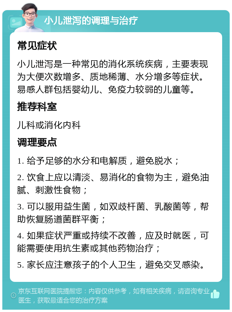 小儿泄泻的调理与治疗 常见症状 小儿泄泻是一种常见的消化系统疾病，主要表现为大便次数增多、质地稀薄、水分增多等症状。易感人群包括婴幼儿、免疫力较弱的儿童等。 推荐科室 儿科或消化内科 调理要点 1. 给予足够的水分和电解质，避免脱水； 2. 饮食上应以清淡、易消化的食物为主，避免油腻、刺激性食物； 3. 可以服用益生菌，如双歧杆菌、乳酸菌等，帮助恢复肠道菌群平衡； 4. 如果症状严重或持续不改善，应及时就医，可能需要使用抗生素或其他药物治疗； 5. 家长应注意孩子的个人卫生，避免交叉感染。