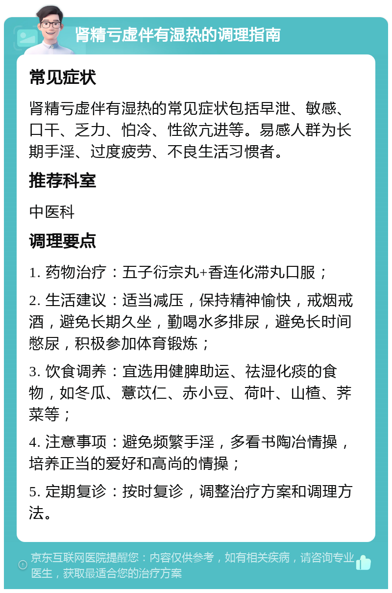 肾精亏虚伴有湿热的调理指南 常见症状 肾精亏虚伴有湿热的常见症状包括早泄、敏感、口干、乏力、怕冷、性欲亢进等。易感人群为长期手淫、过度疲劳、不良生活习惯者。 推荐科室 中医科 调理要点 1. 药物治疗：五子衍宗丸+香连化滞丸口服； 2. 生活建议：适当减压，保持精神愉快，戒烟戒酒，避免长期久坐，勤喝水多排尿，避免长时间憋尿，积极参加体育锻炼； 3. 饮食调养：宜选用健脾助运、祛湿化痰的食物，如冬瓜、薏苡仁、赤小豆、荷叶、山楂、荠菜等； 4. 注意事项：避免频繁手淫，多看书陶冶情操，培养正当的爱好和高尚的情操； 5. 定期复诊：按时复诊，调整治疗方案和调理方法。