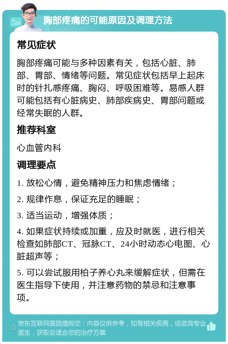 胸部疼痛的可能原因及调理方法 常见症状 胸部疼痛可能与多种因素有关，包括心脏、肺部、胃部、情绪等问题。常见症状包括早上起床时的针扎感疼痛、胸闷、呼吸困难等。易感人群可能包括有心脏病史、肺部疾病史、胃部问题或经常失眠的人群。 推荐科室 心血管内科 调理要点 1. 放松心情，避免精神压力和焦虑情绪； 2. 规律作息，保证充足的睡眠； 3. 适当运动，增强体质； 4. 如果症状持续或加重，应及时就医，进行相关检查如肺部CT、冠脉CT、24小时动态心电图、心脏超声等； 5. 可以尝试服用柏子养心丸来缓解症状，但需在医生指导下使用，并注意药物的禁忌和注意事项。