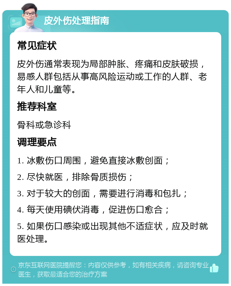 皮外伤处理指南 常见症状 皮外伤通常表现为局部肿胀、疼痛和皮肤破损，易感人群包括从事高风险运动或工作的人群、老年人和儿童等。 推荐科室 骨科或急诊科 调理要点 1. 冰敷伤口周围，避免直接冰敷创面； 2. 尽快就医，排除骨质损伤； 3. 对于较大的创面，需要进行消毒和包扎； 4. 每天使用碘伏消毒，促进伤口愈合； 5. 如果伤口感染或出现其他不适症状，应及时就医处理。