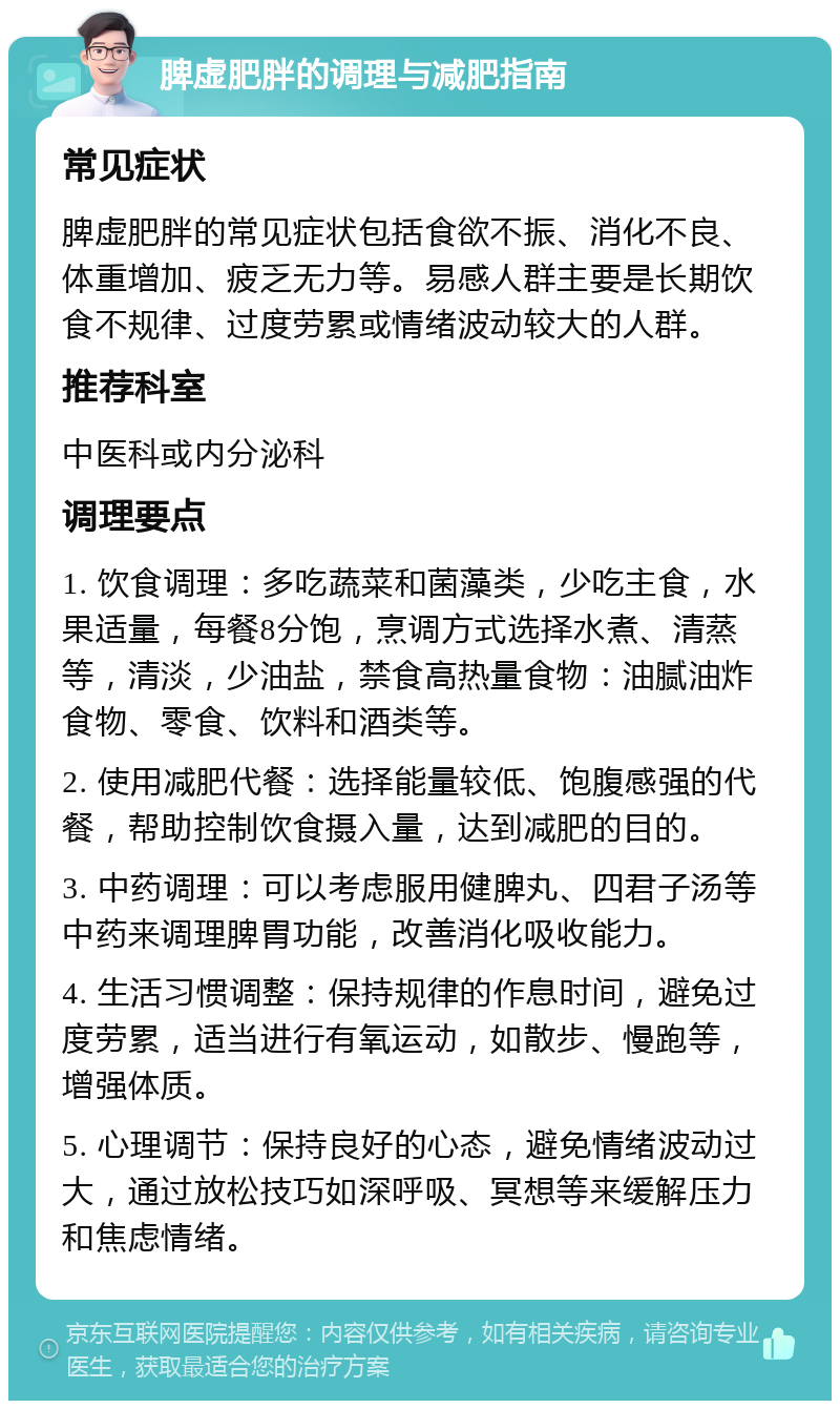 脾虚肥胖的调理与减肥指南 常见症状 脾虚肥胖的常见症状包括食欲不振、消化不良、体重增加、疲乏无力等。易感人群主要是长期饮食不规律、过度劳累或情绪波动较大的人群。 推荐科室 中医科或内分泌科 调理要点 1. 饮食调理：多吃蔬菜和菌藻类，少吃主食，水果适量，每餐8分饱，烹调方式选择水煮、清蒸等，清淡，少油盐，禁食高热量食物：油腻油炸食物、零食、饮料和酒类等。 2. 使用减肥代餐：选择能量较低、饱腹感强的代餐，帮助控制饮食摄入量，达到减肥的目的。 3. 中药调理：可以考虑服用健脾丸、四君子汤等中药来调理脾胃功能，改善消化吸收能力。 4. 生活习惯调整：保持规律的作息时间，避免过度劳累，适当进行有氧运动，如散步、慢跑等，增强体质。 5. 心理调节：保持良好的心态，避免情绪波动过大，通过放松技巧如深呼吸、冥想等来缓解压力和焦虑情绪。