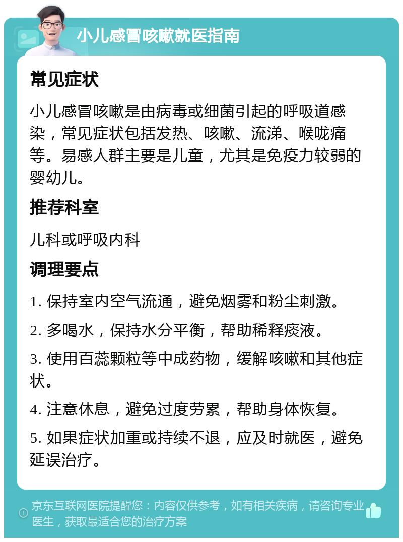 小儿感冒咳嗽就医指南 常见症状 小儿感冒咳嗽是由病毒或细菌引起的呼吸道感染，常见症状包括发热、咳嗽、流涕、喉咙痛等。易感人群主要是儿童，尤其是免疫力较弱的婴幼儿。 推荐科室 儿科或呼吸内科 调理要点 1. 保持室内空气流通，避免烟雾和粉尘刺激。 2. 多喝水，保持水分平衡，帮助稀释痰液。 3. 使用百蕊颗粒等中成药物，缓解咳嗽和其他症状。 4. 注意休息，避免过度劳累，帮助身体恢复。 5. 如果症状加重或持续不退，应及时就医，避免延误治疗。