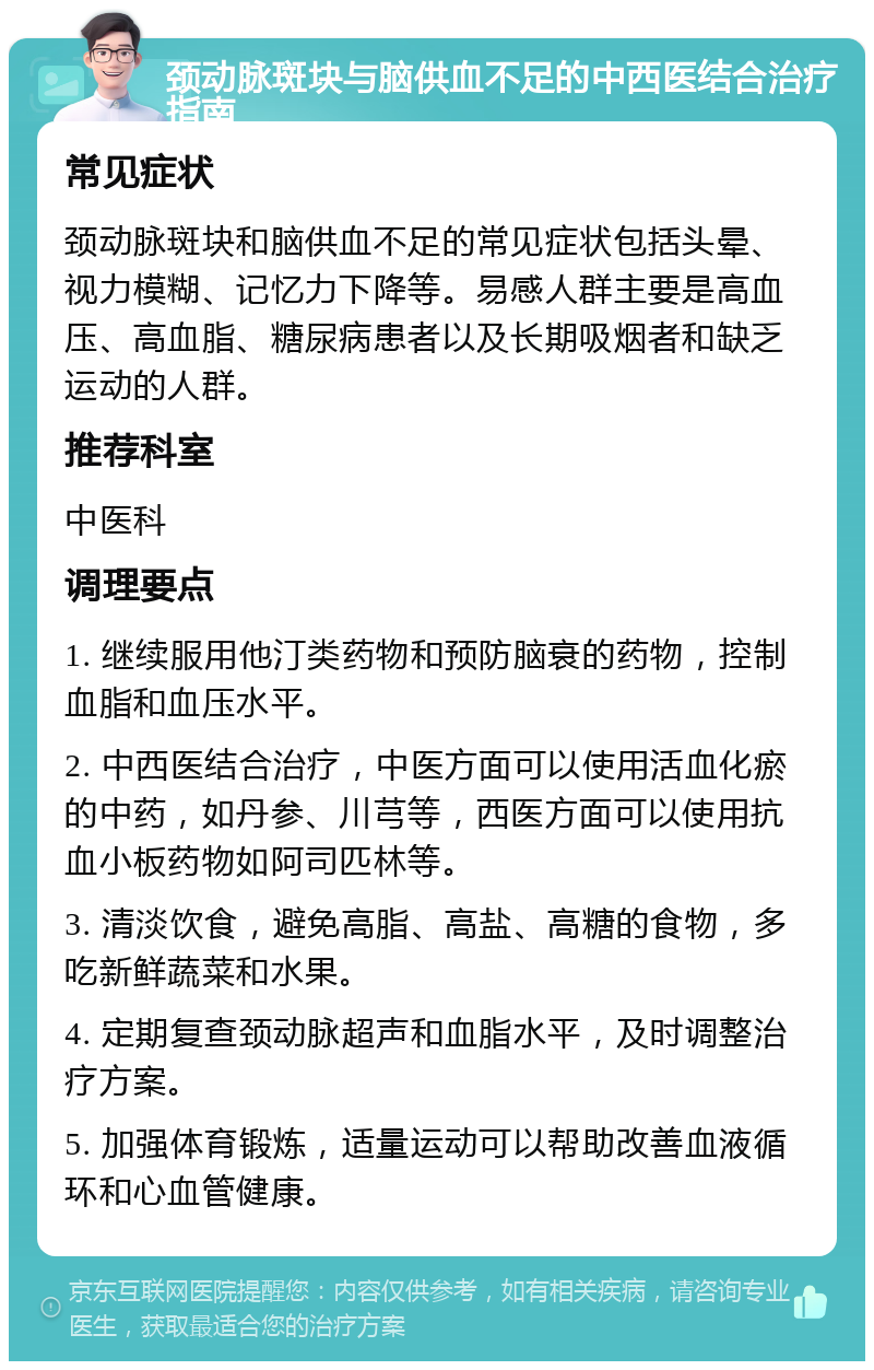 颈动脉斑块与脑供血不足的中西医结合治疗指南 常见症状 颈动脉斑块和脑供血不足的常见症状包括头晕、视力模糊、记忆力下降等。易感人群主要是高血压、高血脂、糖尿病患者以及长期吸烟者和缺乏运动的人群。 推荐科室 中医科 调理要点 1. 继续服用他汀类药物和预防脑衰的药物，控制血脂和血压水平。 2. 中西医结合治疗，中医方面可以使用活血化瘀的中药，如丹参、川芎等，西医方面可以使用抗血小板药物如阿司匹林等。 3. 清淡饮食，避免高脂、高盐、高糖的食物，多吃新鲜蔬菜和水果。 4. 定期复查颈动脉超声和血脂水平，及时调整治疗方案。 5. 加强体育锻炼，适量运动可以帮助改善血液循环和心血管健康。