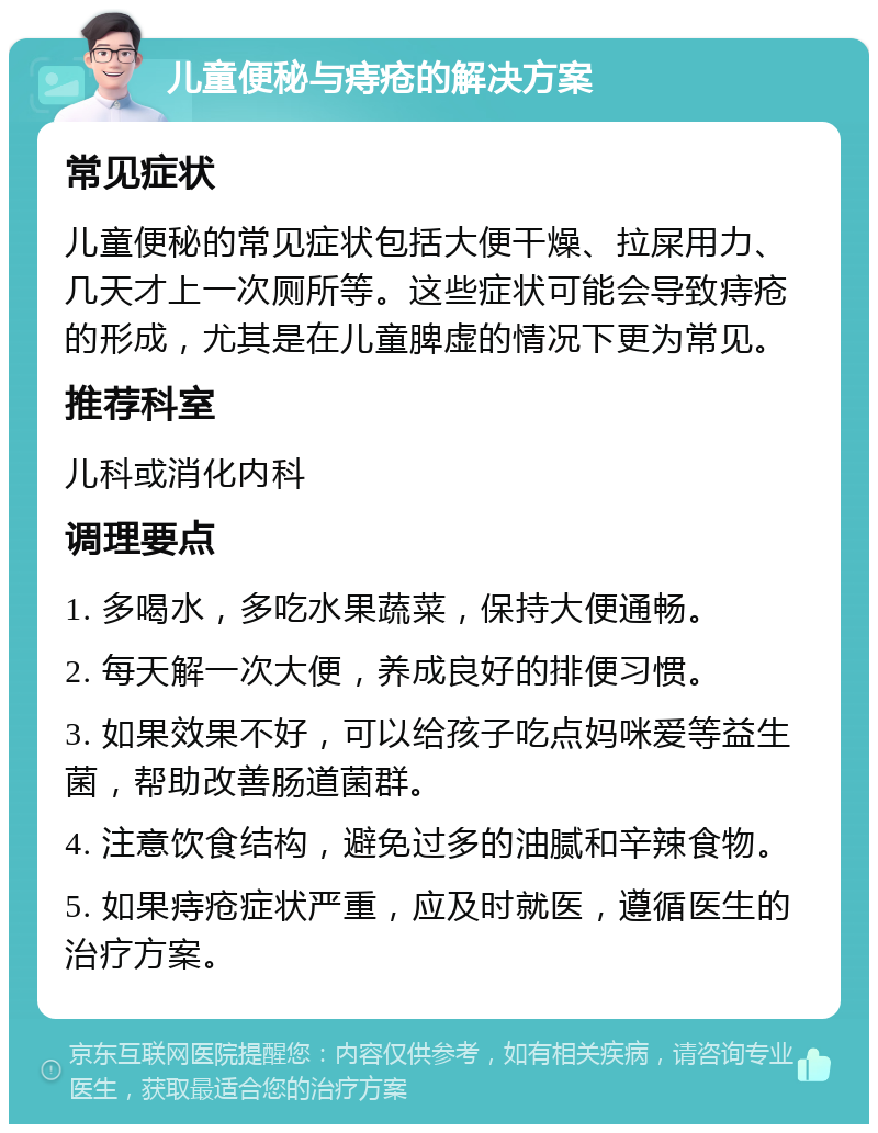 儿童便秘与痔疮的解决方案 常见症状 儿童便秘的常见症状包括大便干燥、拉屎用力、几天才上一次厕所等。这些症状可能会导致痔疮的形成，尤其是在儿童脾虚的情况下更为常见。 推荐科室 儿科或消化内科 调理要点 1. 多喝水，多吃水果蔬菜，保持大便通畅。 2. 每天解一次大便，养成良好的排便习惯。 3. 如果效果不好，可以给孩子吃点妈咪爱等益生菌，帮助改善肠道菌群。 4. 注意饮食结构，避免过多的油腻和辛辣食物。 5. 如果痔疮症状严重，应及时就医，遵循医生的治疗方案。