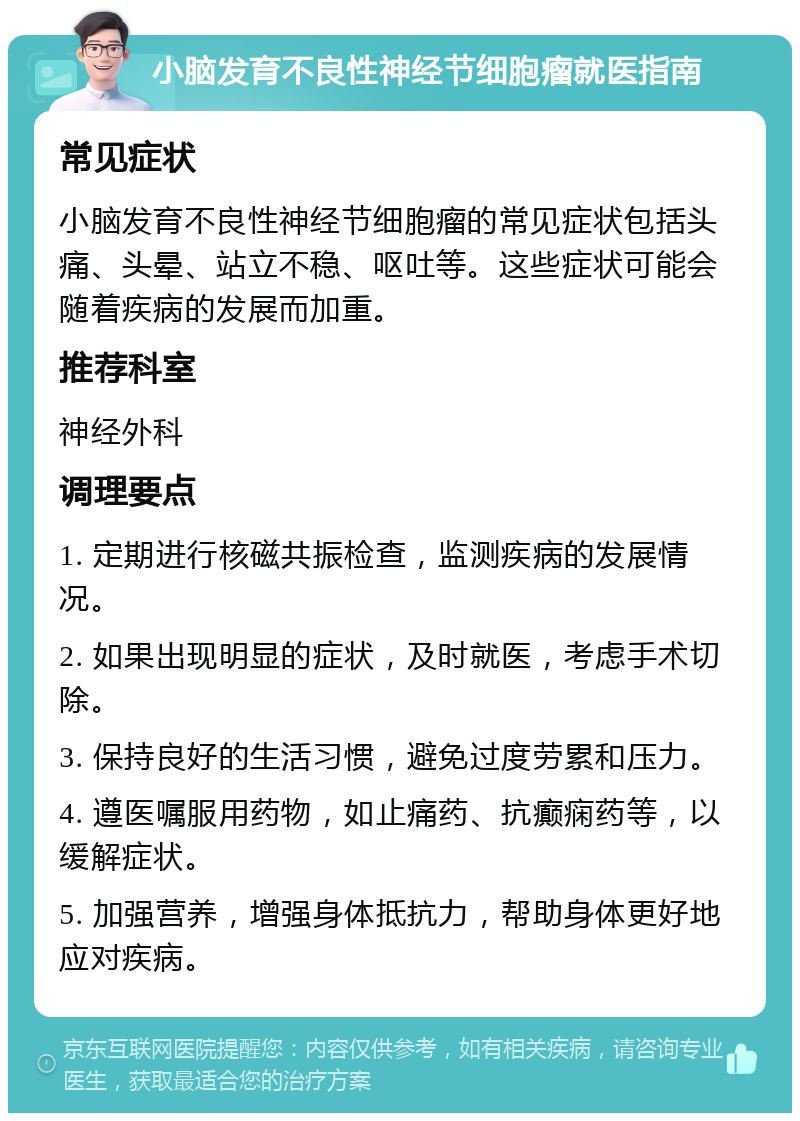 小脑发育不良性神经节细胞瘤就医指南 常见症状 小脑发育不良性神经节细胞瘤的常见症状包括头痛、头晕、站立不稳、呕吐等。这些症状可能会随着疾病的发展而加重。 推荐科室 神经外科 调理要点 1. 定期进行核磁共振检查，监测疾病的发展情况。 2. 如果出现明显的症状，及时就医，考虑手术切除。 3. 保持良好的生活习惯，避免过度劳累和压力。 4. 遵医嘱服用药物，如止痛药、抗癫痫药等，以缓解症状。 5. 加强营养，增强身体抵抗力，帮助身体更好地应对疾病。