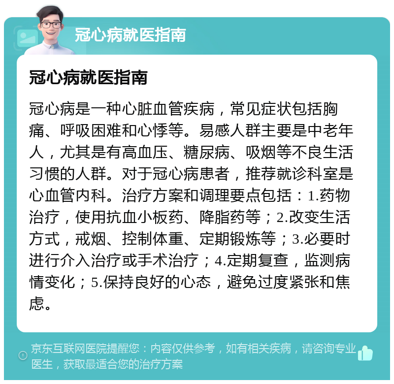 冠心病就医指南 冠心病就医指南 冠心病是一种心脏血管疾病，常见症状包括胸痛、呼吸困难和心悸等。易感人群主要是中老年人，尤其是有高血压、糖尿病、吸烟等不良生活习惯的人群。对于冠心病患者，推荐就诊科室是心血管内科。治疗方案和调理要点包括：1.药物治疗，使用抗血小板药、降脂药等；2.改变生活方式，戒烟、控制体重、定期锻炼等；3.必要时进行介入治疗或手术治疗；4.定期复查，监测病情变化；5.保持良好的心态，避免过度紧张和焦虑。