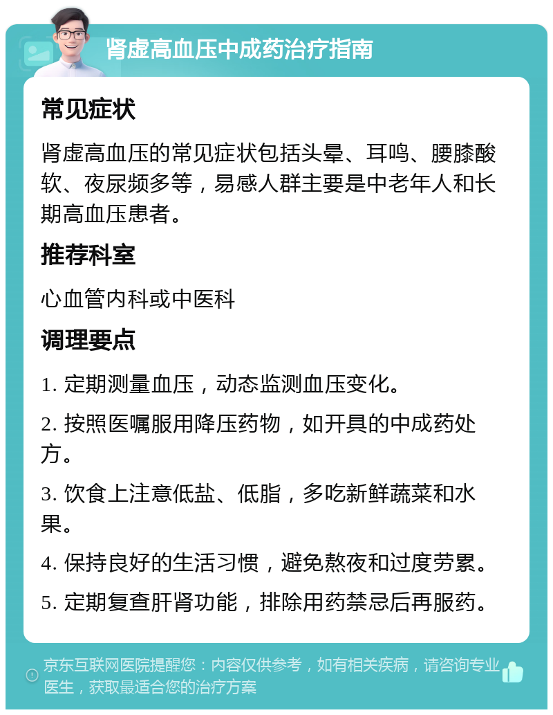 肾虚高血压中成药治疗指南 常见症状 肾虚高血压的常见症状包括头晕、耳鸣、腰膝酸软、夜尿频多等，易感人群主要是中老年人和长期高血压患者。 推荐科室 心血管内科或中医科 调理要点 1. 定期测量血压，动态监测血压变化。 2. 按照医嘱服用降压药物，如开具的中成药处方。 3. 饮食上注意低盐、低脂，多吃新鲜蔬菜和水果。 4. 保持良好的生活习惯，避免熬夜和过度劳累。 5. 定期复查肝肾功能，排除用药禁忌后再服药。