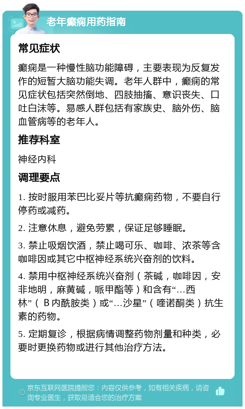 老年癫痫用药指南 常见症状 癫痫是一种慢性脑功能障碍，主要表现为反复发作的短暂大脑功能失调。老年人群中，癫痫的常见症状包括突然倒地、四肢抽搐、意识丧失、口吐白沫等。易感人群包括有家族史、脑外伤、脑血管病等的老年人。 推荐科室 神经内科 调理要点 1. 按时服用苯巴比妥片等抗癫痫药物，不要自行停药或减药。 2. 注意休息，避免劳累，保证足够睡眠。 3. 禁止吸烟饮酒，禁止喝可乐、咖啡、浓茶等含咖啡因或其它中枢神经系统兴奋剂的饮料。 4. 禁用中枢神经系统兴奋剂（茶碱，咖啡因，安非地明，麻黄碱，哌甲酯等）和含有“…西林”（Ｂ内酰胺类）或“…沙星”（喹诺酮类）抗生素的药物。 5. 定期复诊，根据病情调整药物剂量和种类，必要时更换药物或进行其他治疗方法。