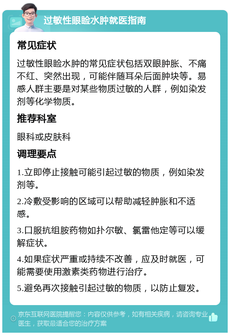 过敏性眼睑水肿就医指南 常见症状 过敏性眼睑水肿的常见症状包括双眼肿胀、不痛不红、突然出现，可能伴随耳朵后面肿块等。易感人群主要是对某些物质过敏的人群，例如染发剂等化学物质。 推荐科室 眼科或皮肤科 调理要点 1.立即停止接触可能引起过敏的物质，例如染发剂等。 2.冷敷受影响的区域可以帮助减轻肿胀和不适感。 3.口服抗组胺药物如扑尔敏、氯雷他定等可以缓解症状。 4.如果症状严重或持续不改善，应及时就医，可能需要使用激素类药物进行治疗。 5.避免再次接触引起过敏的物质，以防止复发。