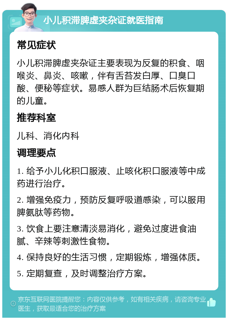 小儿积滞脾虚夹杂证就医指南 常见症状 小儿积滞脾虚夹杂证主要表现为反复的积食、咽喉炎、鼻炎、咳嗽，伴有舌苔发白厚、口臭口酸、便秘等症状。易感人群为巨结肠术后恢复期的儿童。 推荐科室 儿科、消化内科 调理要点 1. 给予小儿化积口服液、止咳化积口服液等中成药进行治疗。 2. 增强免疫力，预防反复呼吸道感染，可以服用脾氨肽等药物。 3. 饮食上要注意清淡易消化，避免过度进食油腻、辛辣等刺激性食物。 4. 保持良好的生活习惯，定期锻炼，增强体质。 5. 定期复查，及时调整治疗方案。