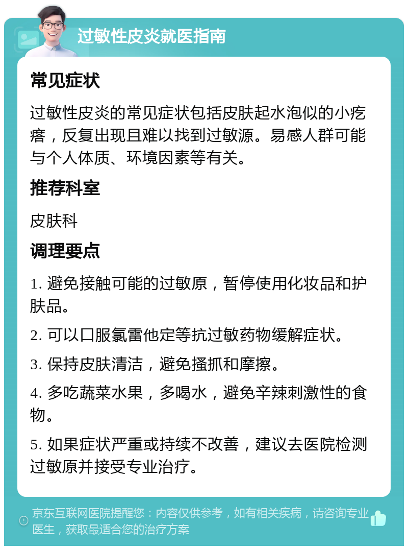 过敏性皮炎就医指南 常见症状 过敏性皮炎的常见症状包括皮肤起水泡似的小疙瘩，反复出现且难以找到过敏源。易感人群可能与个人体质、环境因素等有关。 推荐科室 皮肤科 调理要点 1. 避免接触可能的过敏原，暂停使用化妆品和护肤品。 2. 可以口服氯雷他定等抗过敏药物缓解症状。 3. 保持皮肤清洁，避免搔抓和摩擦。 4. 多吃蔬菜水果，多喝水，避免辛辣刺激性的食物。 5. 如果症状严重或持续不改善，建议去医院检测过敏原并接受专业治疗。