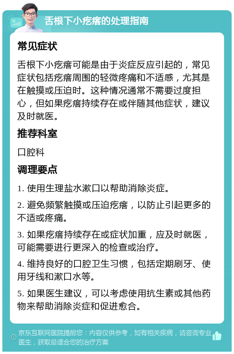 舌根下小疙瘩的处理指南 常见症状 舌根下小疙瘩可能是由于炎症反应引起的，常见症状包括疙瘩周围的轻微疼痛和不适感，尤其是在触摸或压迫时。这种情况通常不需要过度担心，但如果疙瘩持续存在或伴随其他症状，建议及时就医。 推荐科室 口腔科 调理要点 1. 使用生理盐水漱口以帮助消除炎症。 2. 避免频繁触摸或压迫疙瘩，以防止引起更多的不适或疼痛。 3. 如果疙瘩持续存在或症状加重，应及时就医，可能需要进行更深入的检查或治疗。 4. 维持良好的口腔卫生习惯，包括定期刷牙、使用牙线和漱口水等。 5. 如果医生建议，可以考虑使用抗生素或其他药物来帮助消除炎症和促进愈合。